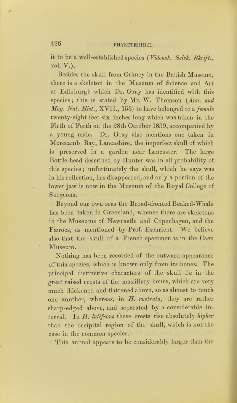 it to be a well-established species (Vidensk. Selsk. Shrift. ^ vol. v.). Besides the skull from Orkney in the British Museum, there is a skeleton in the Museum of Science and Art at Edinburgh which Dr. Gray has identified with this species; this is stated by Mr. W. Thomson {Ann. and Mag. Nat. Hist., XVII., 153) to have belonged to a female twenty-eight feet six inches long which was taken in the Firth of Forth on the 28th October 1839, accompanied by a young male. Dr. Gray also mentions one taken in Morecamb Bay, Lancashire, the imperfect skull of which is preserved in a garden near Lancaster. The large Bottle-head described by Hunter was in all probability of this species; unfortunately the skull, which he says was in his collection, has disappeared, and only a portion of the lower jaw is now in the Museum of the Royal College of Surgeons. Beyond our own seas the Broad-fronted Beaked-Whale has been taken in Greenland, whence there are skeletons in the Museums of Newcastle and Copenhagen, and the Fasroes, as mentioned by Prof. Eschricht. We believe also that the skull of a French specimen is in the Caen Museum. Nothing has been recorded of the outward appearance of this species, which is known only from its bones. The principal distinctive characters of the skull lie in the great raised crests of the maxillary bones, which are very much thickened and flattened above, so as almost to touch one another, whereas, in H. rostrata, they are rather sharp-edged above, and separated by a considerable in- terval. In H. latifrons these crests rise absolutely higher than the occipital region of the skull, which is not the case in the common species. This animal appears to be considerably larger than the
