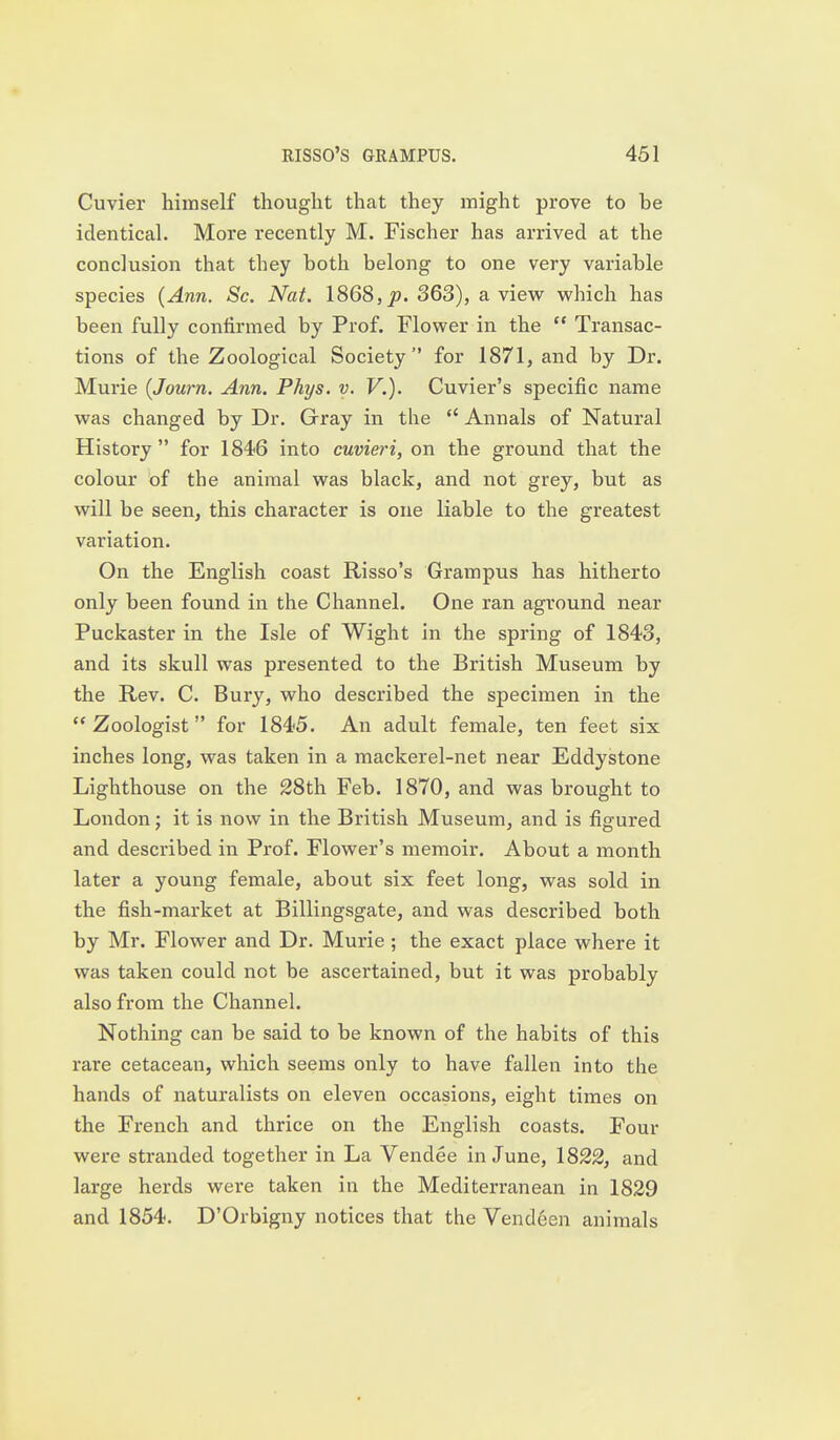 Cuvier himself thought that they might prove to be identical. More recently M. Fischer has arrived at the conclusion that they both belong to one very variable species {Ann. Sc. Nat. 1868, j?. 363), a view which has been fully confirmed by Prof. Flower in the  Transac- tions of the Zoological Society for 1871, and by Dr. Murie {Journ. Ann. Phys. y. V.). Cuvier's specific name was changed by Dr. Gray in the  Annals of Natural History  for 1846 into cuvieri, on the ground that the colour of the animal was black, and not grey, but as will be seen, this character is one liable to the greatest variation. On the English coast Risso's Grampus has hitherto only been found in the Channel. One ran aground near Puckaster in the Isle of Wight in the spring of 1843, and its skull was presented to the British Museum by the Rev. C. Bury, who described the specimen in the Zoologist for 1845. An adult female, ten feet six inches long, was taken in a mackerel-net near Eddystone Lighthouse on the 28th Feb. 1870, and was brought to London j it is now in the British Museum, and is figured and described in Prof. Flower's memoir. About a month later a young female, about six feet long, was sold in the fish-market at Billingsgate, and was described both by Mr. Flower and Dr. Murie; the exact place where it was taken could not be ascertained, but it was probably also from the Channel. Nothing can be said to be known of the habits of this rare cetacean, which seems only to have fallen into the hands of naturalists on eleven occasions, eight times on the French and thrice on the English coasts. Four were stranded together in La Vendee in June, 1822, and large herds were taken in the Mediterranean in 1829 and 1854. D'Orbigny notices that the Vend6en animals