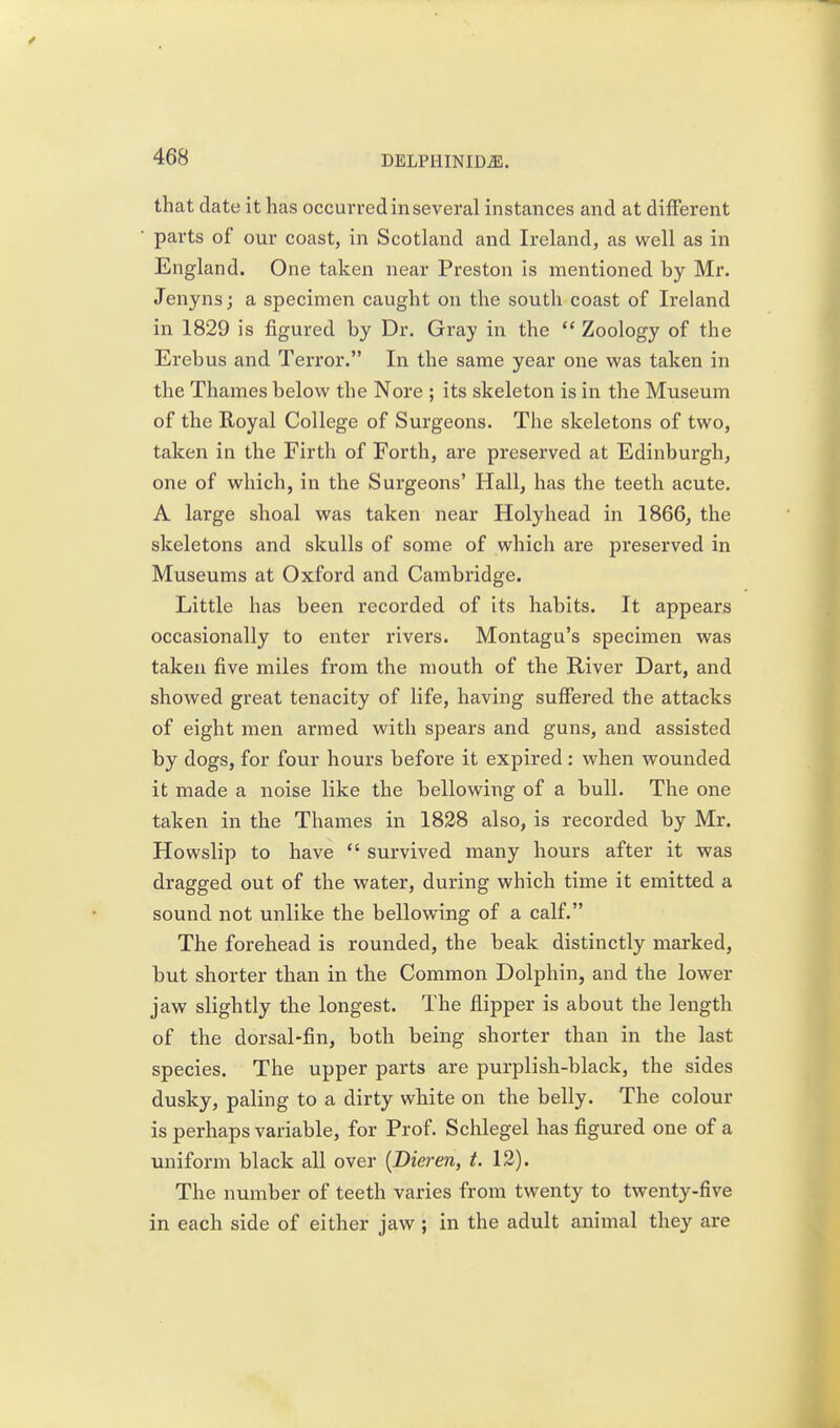that date it has occurred in several instances and at different parts of our coast, in Scotland and Ireland, as well as in England. One taken near Preston is mentioned by Mr. Jenynsj a specimen caught on the south coast of Ireland in 1829 is figured by Dr. Gray in the  Zoology of the Erebus and Terror. In the same year one was taken in the Thames below the Nore ; its skeleton is in the Museum of the Eoyal College of Surgeons. The skeletons of two, taken in the Firth of Forth, are preserved at Edinburgh, one of which, in the Surgeons' Hall, has the teeth acute. A large shoal was taken near Holyhead in 1866, the skeletons and skulls of some of which are preserved in Museums at Oxford and Cambridge. Little has been recorded of its habits. It appears occasionally to enter rivers. Montagu's specimen was taken five miles from the mouth of the River Dart, and showed great tenacity of life, having suffered the attacks of eight men armed with spears and guns, and assisted by dogs, for four hours before it expired: when wounded it made a noise like the bellowing of a bull. The one taken in the Thames in 1828 also, is recorded by Mr. Howslip to have  survived many hours after it was dragged out of the water, during which time it emitted a sound not unlike the bellowing of a calf. The forehead is rounded, the beak distinctly marked, but shorter than in the Common Dolphin, and the lower jaw slightly the longest. The flipper is about the length of the dorsal-fin, both being shorter than in the last species. The upper parts are purplish-black, the sides dusky, paling to a dirty white on the belly. The colour is perhaps variable, for Prof. Schlegel has figured one of a uniform black all over {Dieren, t. 12). The number of teeth varies from twenty to twenty-five in each side of either jaw ; in the adult animal they are
