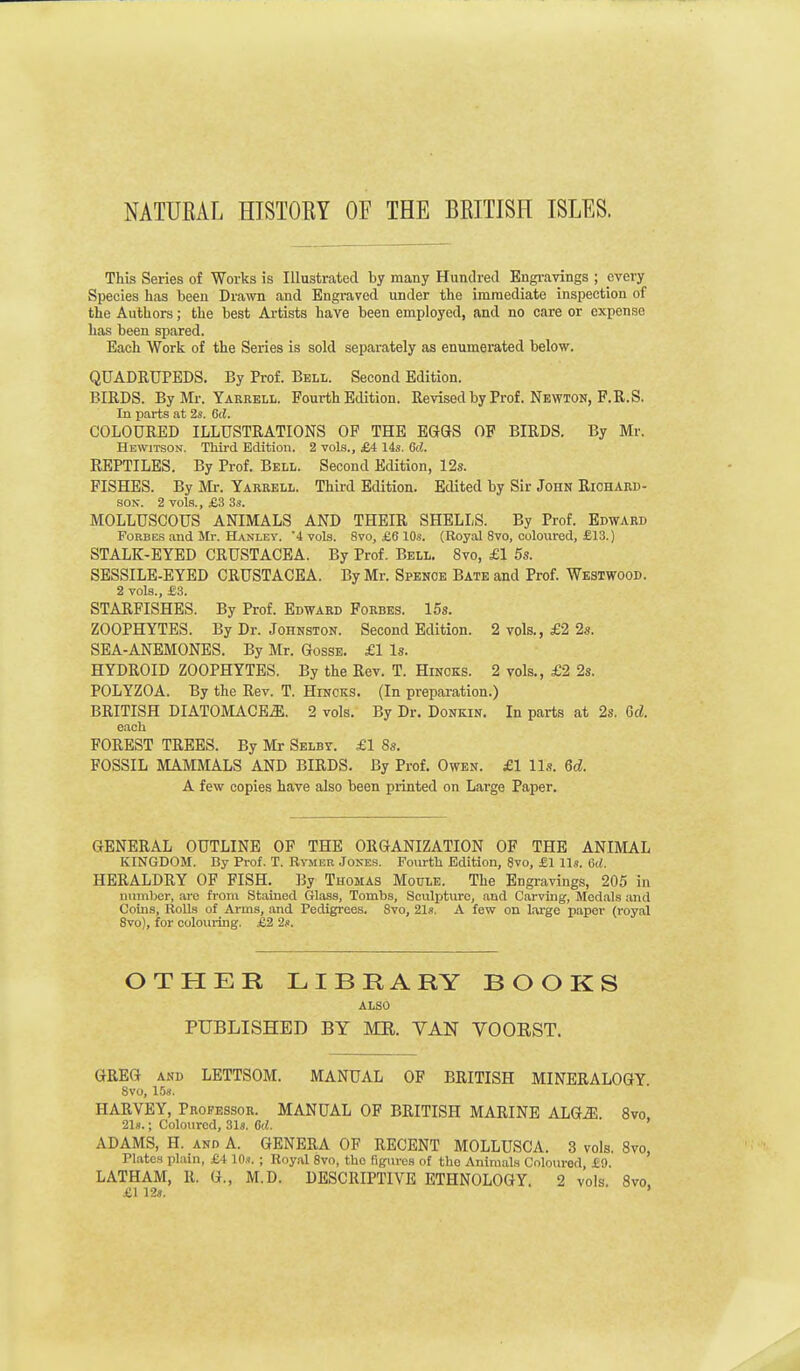 NATURAL HTSTOEY OF THE BRITISH ISLES. This Series of Works is Illustrated by many Hundred Engi-avings ; every Species has been Drawn and Engraved under the immediate inspection of the Authors; the best Artists have been employed, and no care or expense has been spared. Each Work of the Series is sold separately as enumerated below. QUADRUPEDS. By Prof. Bell. Second Edition. BIRDS. By Mr. Yarrell. Fourth Edition. Revisedby Prof. Newton, F.R.S. In parts at 2s. 6d. COLOURED ILLUSTRATIONS OF THE EGGS OF BIRDS. By Mr. Hewitson. Thii-d Edition. 2 vols., £4 14s. Gd. REPTILES. By Prof. Bell. Second Edition, 12s. FISHES. By Mi-. Yarrell. Third Edition. Edited by Sir John Richard- son. 2 vols., £3 3s. MOLLUSCOUS ANIMALS AND THEIR SHELLS. By Prof. Edward Forbes and Mr. Hanley. 4 vols. 8vo, £6 10s. (Royal 8vo, colovired, £13.) STALK-EYED CRUSTACEA. By Prof. Bell. 8vo, £1 5s. SESSILE-EYED CRUSTACEA. By Mr. Spence Bate and Prof. Westwood. 2 vols., £3. STARFISHES. By Prof. Edward Forbes. 15s. ZOOPHYTES. By Dr. Johnston. Second Edition. 2 vols., £2 2s. SEA-ANEMONES. By Mr. GossE. £1 Is. HYDROID ZOOPHYTES. By the Rev. T. Hinoks. 2 vols., £2 2s. POLYZOA. By the Rev. T. Hincks. (In prepai-ation.) BRITISH DIATOMACEiE. 2 vols. By Dr. Donkin. In parts at 2s. Gd. each FOREST TREES. By Mr Selby. £1 8s. FOSSIL MAMMALS AND BIRDS. By Prof. Owen. £1 lis. Qd. A few copies have also been printed on Large Paper. GENERAL OUTLINE OF THE ORGANIZATION OF THE ANIMAL KINGDOM. By Prof. T. Rymer Jones. Fourth Edition, 8vo, £1 lis. Crf. HERALDRY OF FISH. By Thomas Motile. The Engravings, 205 in number, are from Stained Glass, Tombs, Sculpture, and Carving, Medahs and Coins, RoUs of Arms, and Pedigrees. 8vo, 21s. A few on large paper (royal Svo), for colouring. £2 2s. OTHER LIBRARY BOOKS ALSO PUBLISHED BY MR. VAN VOORST. GREG AND LETTSOM. MANUAL OF BRITISH MINERALOGY. Svo, 1.58. HARVEY, Professor. MANUAL OF BRITISH MARINE ALQM. Svo, 21s.; Coloured, Sis. 6d. ADAMS, H. AND A. GENERA OF RECENT MOLLUSCA. 3 vols. Svo, Plates plain, £4 10s. ; Royal 8vo, the figures of the Animals Coloured, £0. LATHAM, R. G., M.D. DESCRIPTIVE ETHNOLOGY. 2 vols. Svo, £1 12s. '