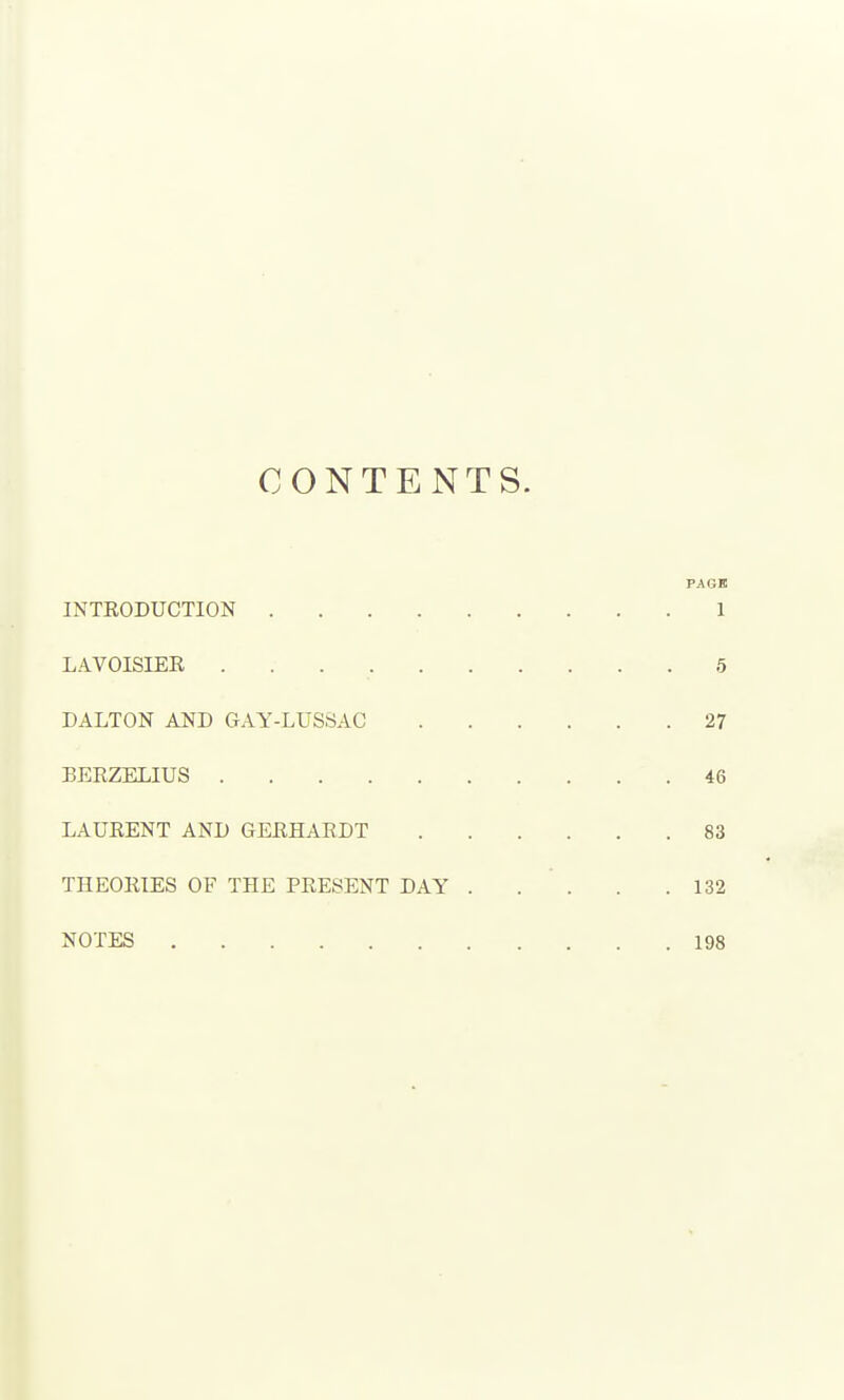 CONTENTS. PAGK INTRODUCTION 1 LAVOISIER 5 DALTON AND GAY-LUSSAC 27 BERZELIUS 46 LAURENT AND GERHARDT 83 THEORIES OF THE PRESENT DAY 132 NOTES 198