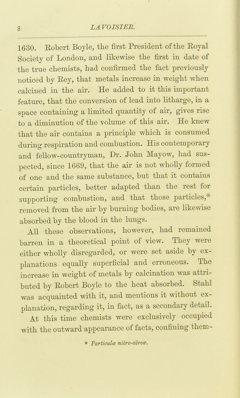 1630. Eobert Boyle, the first President of the Eoyal Society of London, and likewise the first in date of the true chemists, had confirmed the fact previously noticed by Eey, that metals increase in weight when calcined in the air. He added to it this important feature, that the conversion of lead into litharge, in a space containing a limited quantity of air, gives rise to a diminution of the volume of this air. He knew that the air contains a principle which is consumed during respiration and combustion. His contemporary and fellow-countryman. Dr. John Mayow, had sus- pected, since 1669, that the air is not wholly formed of one and the same substance, but that it contains certain particles, better adapted than the rest for supporting combustion, and that those particles,^ removed from the air by burning bodies, are likewise absorbed by the blood in the lungs. All these observations, however, had remained barren in a theoretical point of view. They were either wholly disregarded, or were set aside by ex- planations equally superficial and erroneous. The increase in weight of metals by calcination was attri- buted by Eobert Boyle to the heat absorbed. Stahl was acquainted with it, and mentions it without ex- planation, regarding it, in fact, as a secondary detail. At this time chemists were exclusively occupied with the outward appearance of facts, confining them- * Tarticulm nitro-acrcm.
