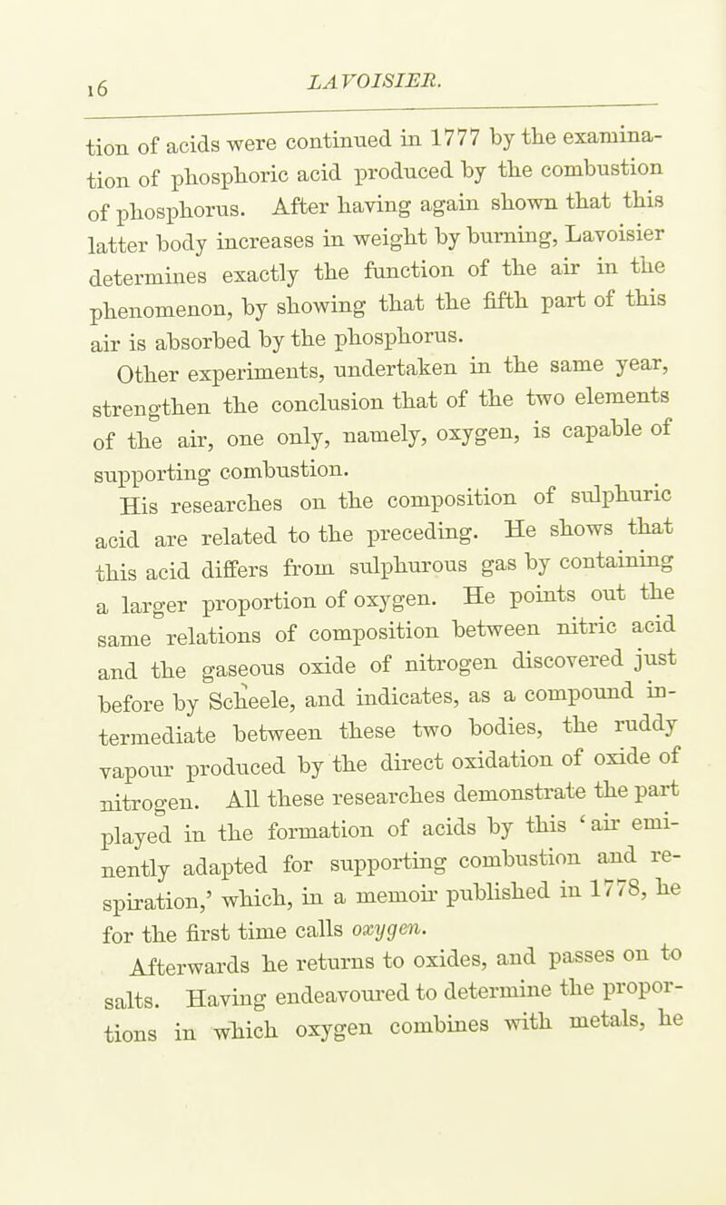 tion of acids were continued in 1777 by the examina- tion of pliosplioric acid produced by tbe combustion of pliospliorus. After having again shown that this latter body increases in weight by burning, Lavoisier determines exactly the function of the air in the phenomenon, by showing that the fifth part of this air is absorbed by the phosphorus. Other experiments, undertaken in the same year, strengthen the conclusion that of the two elements of the air, one only, namely, oxygen, is capable of supporting combustion. His researches on the composition of sulphuric acid are related to the preceding. He shows that this acid differs from sulphurous gas by containing a larger proportion of oxygen. He points out the same relations of composition between nitric acid and the gaseous oxide of nitrogen discovered just before by Scheele, and indicates, as a compound in- termediate between these two bodies, the ruddy vapour produced by the direct oxidation of oxide of nitrogen. AU these researches demonstrate the part played in the formation of acids by this ' aii' emi- nently adapted for supporting combustion and re- spiration,' which, in a memoii- published in 1778, he for the first time calls oxygm. Afterwards he returns to oxides, and passes on to salts. Having endeavoured to determine the propor- tions in which oxygen combines with metals, he