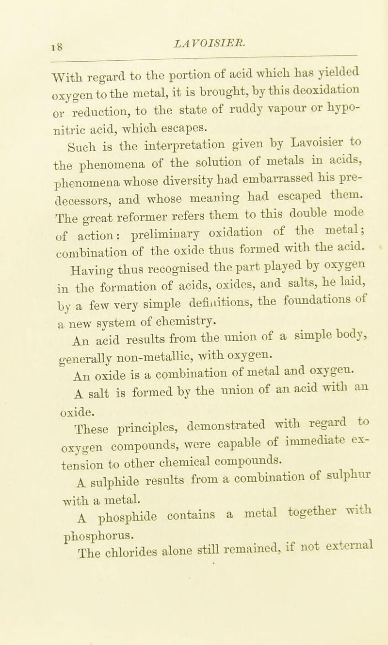 With regard to the portion of acid wHcli has yielded oxygen to the metal, it is brought, by this deoxidation or reduction, to the state of ruddy vapour or hypo- nitric acid, which escapes. Such is the interpretation given by Lavoisier to the phenomena of the solution of metals in acids, phenomena whose diversity had embarrassed his pre- decessors, and whose meaning had escaped them. The great reformer refers them to this double mode of action: preliminary oxidation of the metal; combination of the oxide thus formed with the acid. Having thus recognised the part played by oxygen in the formation of acids, oxides, and salts, he laid, by a few very simple defiaitions, the foundations of a new system of chemistry. An acid results from the union of a simple body, generally non-metallic, with oxygen. An oxide is a combination of metal and oxygen. A salt is formed by the union of an acid with an oxide. These principles, demonstrated with regard to oxygen compounds, were capable of immediate ex- tension to other chemical compounds. A sulphide results from a combmation of sulphur with a metal. A phosphide contains a metal together with phosphorus. The chlorides alone still remained, if not external