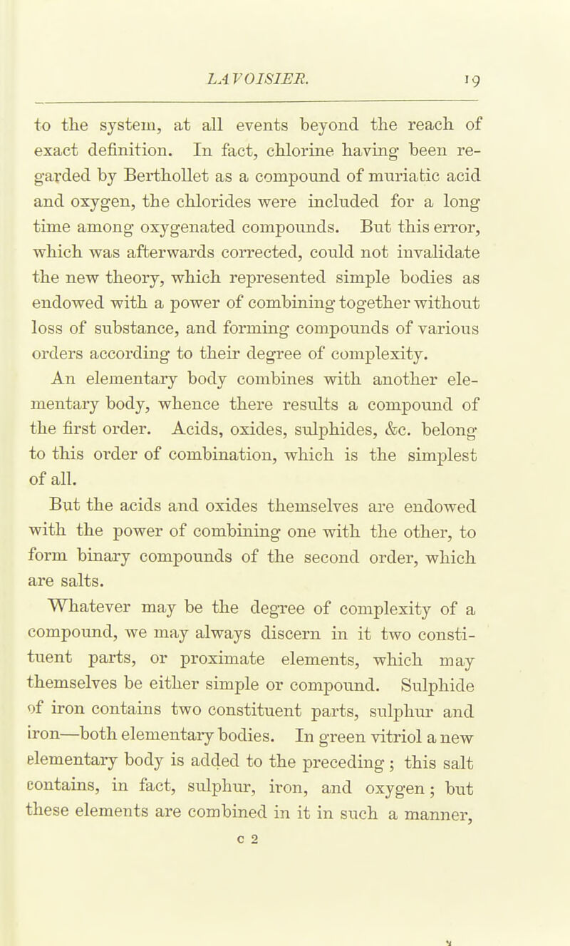 to the system, at all events beyond the reach of exact definition. In fact, chlorine having- been re- g-ai'ded by BerthoUet as a compound of muriatic acid and oxygen, the chlorides vs^ere included for a long time among oxygenated compounds. But this error, which vras afterwards corrected, could not invalidate the new theory, which represented simple bodies as endowed with a power of combining together without loss of substance, and forming compounds of various orders according to their degree of complexity. An elementary body combines with another ele- mentary body, whence thei'e results a compound of the first order. Acids, oxides, sulphides, &c. belong to this order of combination, which is the simplest of all. But the acids and oxides themselves are endowed with the power of combining one with the other, to form binary compounds of the second order, which are salts. Whatever may be the degree of complexity of a compound, we may always discern in it two consti- tuent parts, or proximate elements, which may themselves be either simple or compound. Sulphide of iron contains two constituent parts, sulphiu- and iron—both elementary bodies. In green vitriol a new elementary body is added to the preceding; this salt contains, in fact, sulphur, iron, and oxygen; but these elements are combined in it in such a manner, c 2