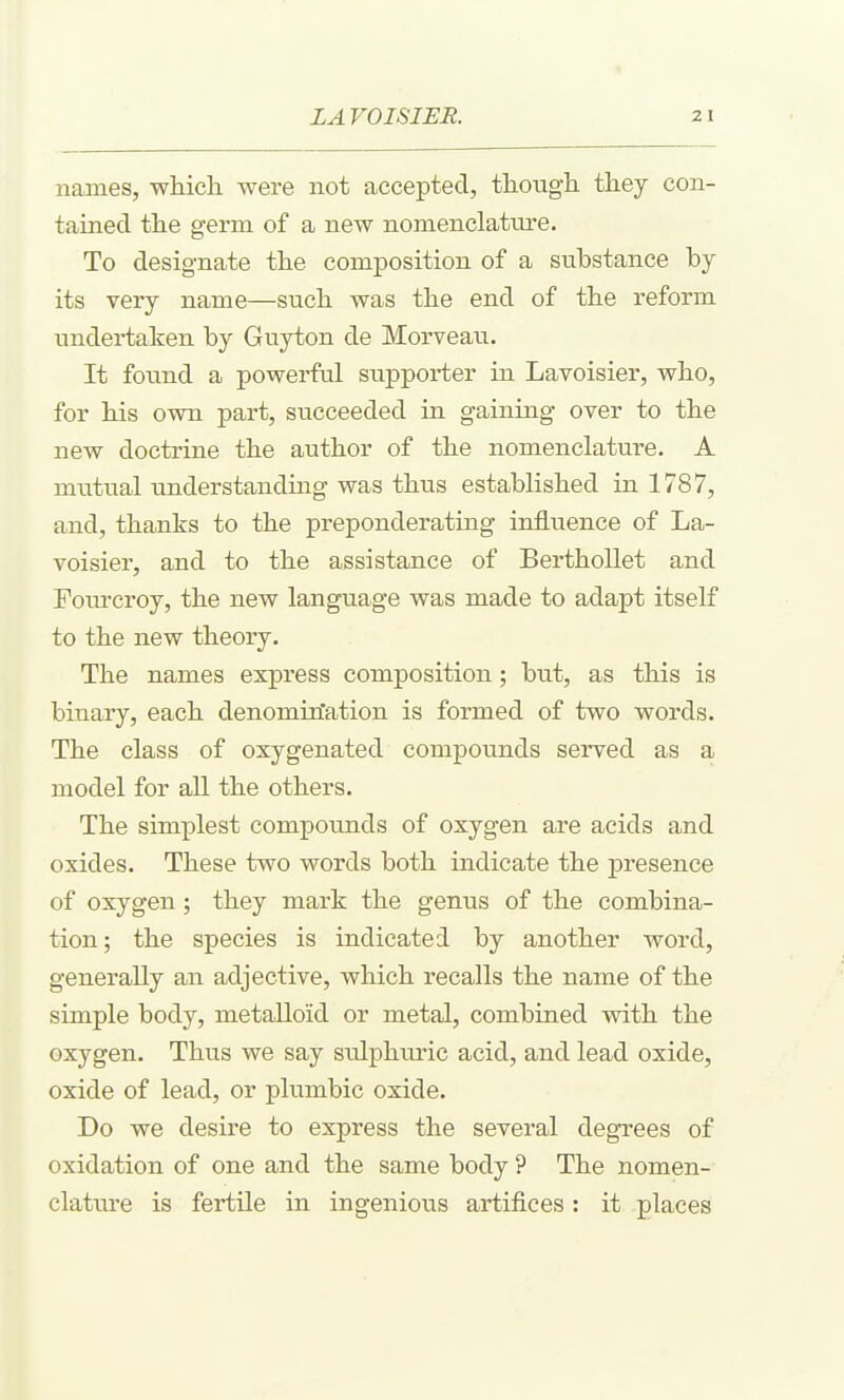 names, which were not accepted, though they con- tained the germ of a new nomenclature. To designate the composition of a substance by its very name—such was the end of the reform undertaken by Guyton de Morveau. It found a powerful supporter in Lavoisier, who, for his own part, succeeded in gaining over to the new doctrine the author of the nomenclature. A mutual understanding was thus established in 1787, and, thanks to the preponderating influence of La- voisier, and to the assistance of BerthoUet and Fourcroy, the new language was made to adapt itself to the new theory. The names express composition; but, as this is binary, each denomination is formed of two words. The class of oxygenated compounds served as a model for all the others. The simplest compotmds of oxygen are acids and oxides. These two words both indicate the presence of oxygen; they mark the genus of the combina- tion; the species is indicated by another word, generally an adjective, which recalls the name of the simple body, metalloid or metal, combined with the oxygen. Thus we say sulphuric acid, and lead oxide, oxide of lead, or plumbic oxide. Do we desire to express the several degrees of oxidation of one and the same body ? The nomen- clature is fertile in ingenious artifices: it places