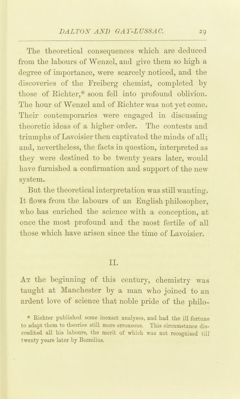 The theoretical consequences whicli are deduced from the labours of Wenzel, and give them so high a degree of importance, were scarcely noticed, and the discoveries of the Freiberg chemist, completed by those of Eichter,* soon fell into profound oblivion. The hour of Wenzel and of Eichter was not yet come. Their contemporaries were engaged in discussing theoretic ideas of a higher order. The contests and ti'iumphs of Lavoisier then captivated the minds of all; and, nevertheless, the facts in question, interpreted as they were destined to be twenty years later, would have fui-nished a confirmation and support of the new system. But the theoretical interpretation was still wanting. It flows from the labours of an English philosopher, who has enriched the science with a conception, at once the most profound and the most fertile of all those which have arisen since the time of Lavoisier. 11. At the beginning of this century, chemistry was taught at Manchester by a man who joined to an ardent love of science that noble pride of the philo- * Kiehter published some inexact analyses, and had the ill fortune to adapt them to theories still more erroneous. This circumstance dis- credited all his labours, the merit of which was not recognised till twenty years later by Berzelius.