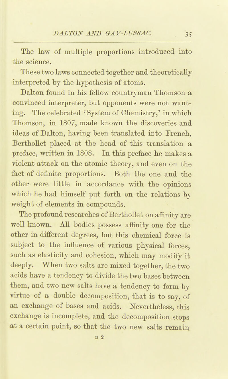 The law of multiple proportions introduced into the science. These two laws connected together and theoretically interpreted by the hypothesis of atoms. Dalton found in his fellow countryman Thomson a convinced interpreter, but opponents were not want- ing. The celebrated ' System of Chemistry,' in which Thomson, in 1807, made known the discoveries and ideas of Dalton, having been translated into French, BerthoUet placed at the head of this translation a preface, written in 1808. In this preface he makes a violent attack on the atomic theory, and even on the fact of definite proportions. Both the one and the other were little in accordance with the opinions which he had himself put forth on the relations by weight of elements in compounds. The profound researches of Berthollet on affinity are well known. All bodies possess affinity one for the other in different degrees, but this chemical force is subject to the influence of various physical forces, such as elasticity and cohesion, which may modify it deeply. When two salts are mixed together, the two acids have a tendency to divide the two bases between them, and two new salts have a tendency to form by virtue of a double decomposition, that is to say, of an exchange of bases and acids. Nevertheless, this exchange is incomplete, and the decomposition stops at a certain point, so that the two new salts remain D 2