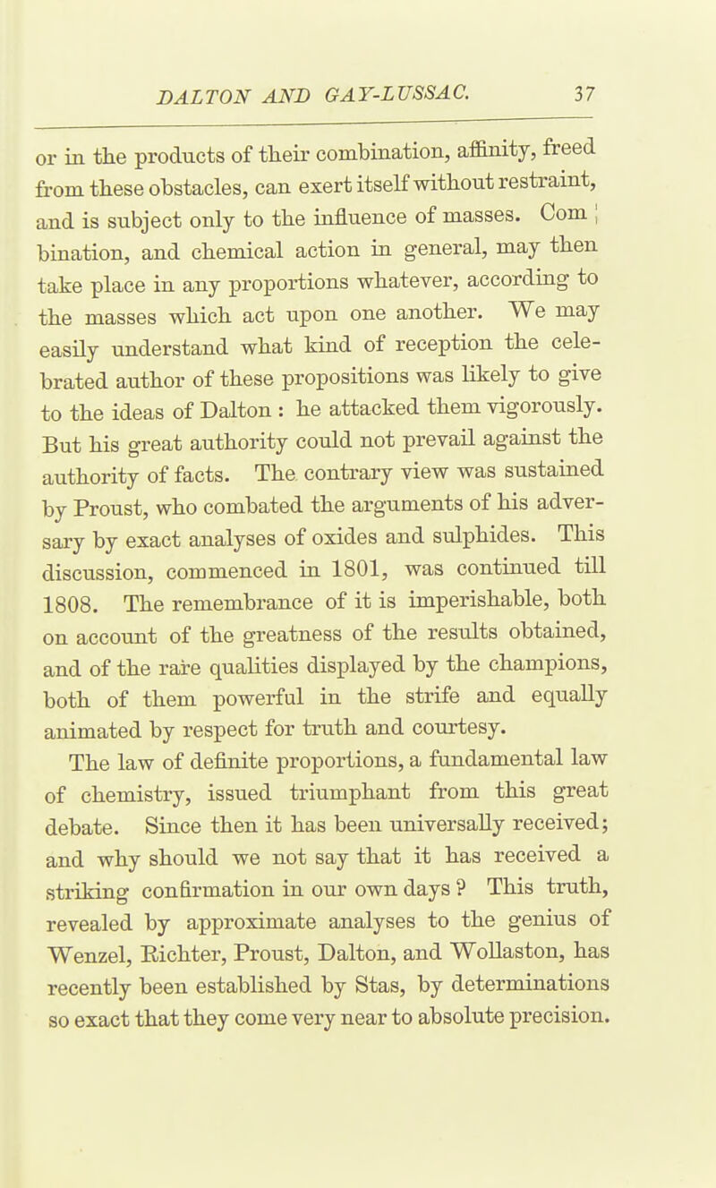 or in the products of their combination, affinity, freed from these obstacles, can exert itself without restraint, and is subject only to the influence of masses. Com ; bination, and chemical action in general, may then take place in any proportions whatever, according to the masses which act upon one another. We may easUy understand what kind of reception the cele- brated author of these propositions was likely to give to the ideas of Dalton : he attacked them vigorously. But his great authority could not prevail against the authority of facts. The contrary view was sustained by Proust, who combated the arguments of his adver- sary by exact analyses of oxides and sulphides. This discussion, commenced in 1801, was continued till 1808. The remembrance of it is imperishable, both on account of the greatness of the results obtained, and of the rare qualities displayed by the champions, both of them powerful in the strife and equally animated by respect for truth and courtesy. The law of definite proportions, a fundamental law of chemistry, issued triumphant from this great debate. Since then it has been universally received; and why should we not say that it has received a striking confirmation in our own days ? This truth, revealed by approximate analyses to the genius of Wenzel, Eichter, Proust, Dalton, and Wollaston, has recently been established by Stas, by determinations so exact that they come very near to absolute precision.