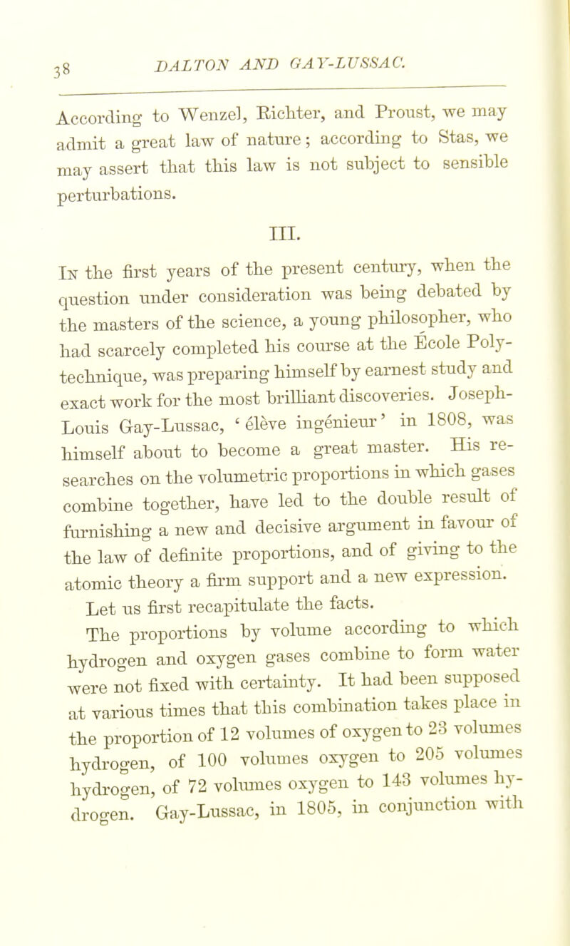According to Wenzel, EicMer, and Proust, we may admit a great law of nature; according to Stas, we may assert that this law is not subject to sensible perturbations. ni. In the first years of the present centmy, when the question under consideration was being debated by the masters of the science, a young philosopher, who had scarcely completed his course at the Ecole Poly- technique, was preparing himself by earnest study and exact work for the most brilliant discoveries. Joseph- Louis Gay-Lussac, ' eleve ingenieui-' in 1808, was himself about to become a great master. His re- searches on the volumetric proportions in wHch gases combine together, have led to the double result of furnishing a new and decisive argument in favom- of the law of definite proportions, and of giving to the atomic theory a firm support and a new expression. Let us first recapitulate the facts. The proportions by volume according to which hydrogen and oxygen gases combine to form water were not fixed with certainty. It had been supposed at various times that this combination takes place in the proportion of 12 volumes of oxygen to 23 volumes hydrogen, of 100 volumes oxygen to 205 volumes hydrogen, of 72 vohmies oxygen to 143 volumes hy- drogen. Gay-Lussac, in 1805, in conjunction with