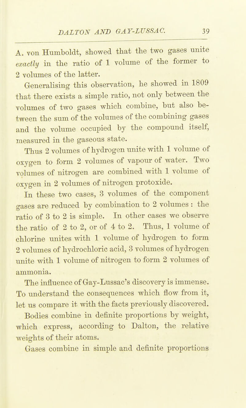 A. von Humboldt, showed tliat the two gases unite exactly in the ratio of 1 vokime of the former to 2 volumes of the latter. Generalising this observation, he showed in 1809 that there exists a simple ratio, not only between the volumes of two gases which combine, but also be- tween the sum of the volumes of the combining gases and the volume occupied by the compound itself, measured in the gaseous state. Thus 2 volumes of hydrogen unite with 1 volume of oxygen to form 2 volumes of vapour of water. Two volumes of nitrogen are combined with 1 volume of oxygen in 2 volumes of nitrogen protoxide. In these two cases, 3 volumes of the component gases are reduced by combination to 2 volumes : the ratio of 3 to 2 is simple. In other cases we observe the ratio of 2 to 2, or of 4 to 2. Thus, 1 volume of chloriae unites with 1 volume of hydrogen to form 2 volumes of hydrochloric acid, 3 volumes of hydrogen unite with 1 volume of nitrogen to form 2 volumes of ammonia. The influence of Gay-Lussac's discovery is immense. To understand the consequences which flow from it, let us compare it with the facts previously discovered. Bodies combine in definite proportions by weight, which express, according to Dalton, the relative weights of their atoms. Gases combine in simple and definite proportions