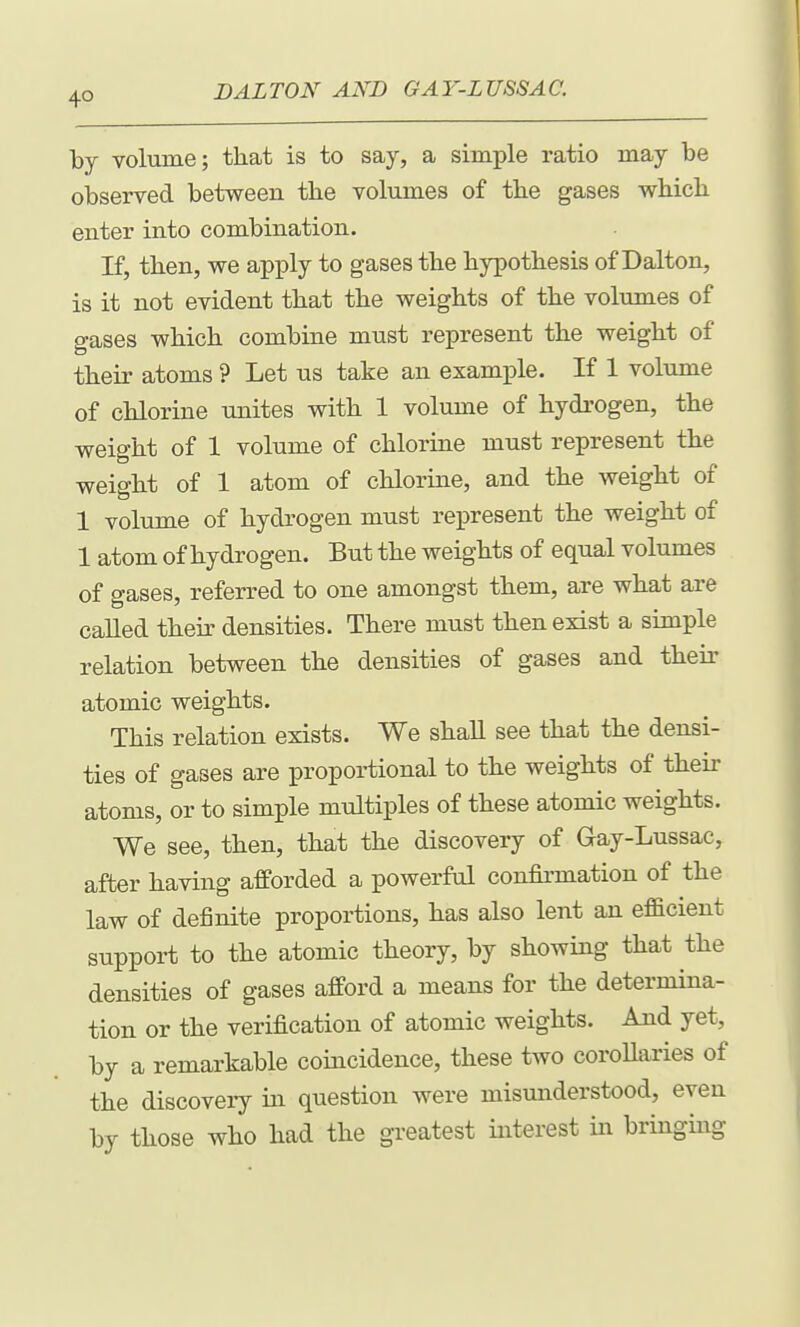4° by volume; that is to say, a simple ratio may be observed between tbe volumes of the gases which enter into combination. If, then, we apply to gases the hypothesis of Dalton, is it not evident that the weights of the volumes of gases which combine must represent the weight of their atoms ? Let us take an exami^le. If 1 volume of chlorine unites with 1 volume of hydrogen, the weight of 1 volume of chlorine must represent the weight of 1 atom of chlorine, and the weight of 1 volume of hydrogen must represent the weight of 1 atom of hydrogen. But the weights of equal volumes of gases, referred to one amongst them, are what are called their densities. There must then exist a simple relation between the densities of gases and their atomic weights. This relation exists. We shall see that the densi- ties of gases are proportional to the weights of then- atoms, or to simple multiples of these atomic weights. We see, then, that the discovery of Gay-Lussac, after having afforded a powerful confirmation of the law of definite proportions, has also lent an efficient support to the atomic theory, by showing that the densities of gases afford a means for the determina- tion or the verification of atomic weights. And yet, by a remarkable coincidence, these two coroUaries of the discoveiy in question were misunderstood, even by those who had the greatest interest in bringing
