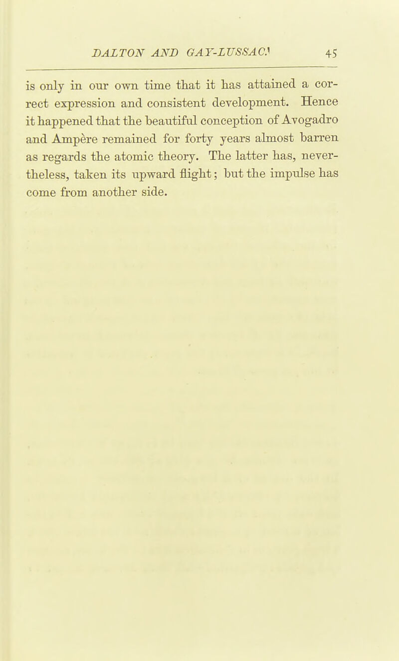 is only in our own time tliat it has attained a cor- rect expression and consistent development. Hence it happened that the beautiful conception of Ayogadro and Ampere remained for forty years almost barren as regards the atomic theory. The latter has, never- theless, taken its upward flight; but the impulse has come from another side.