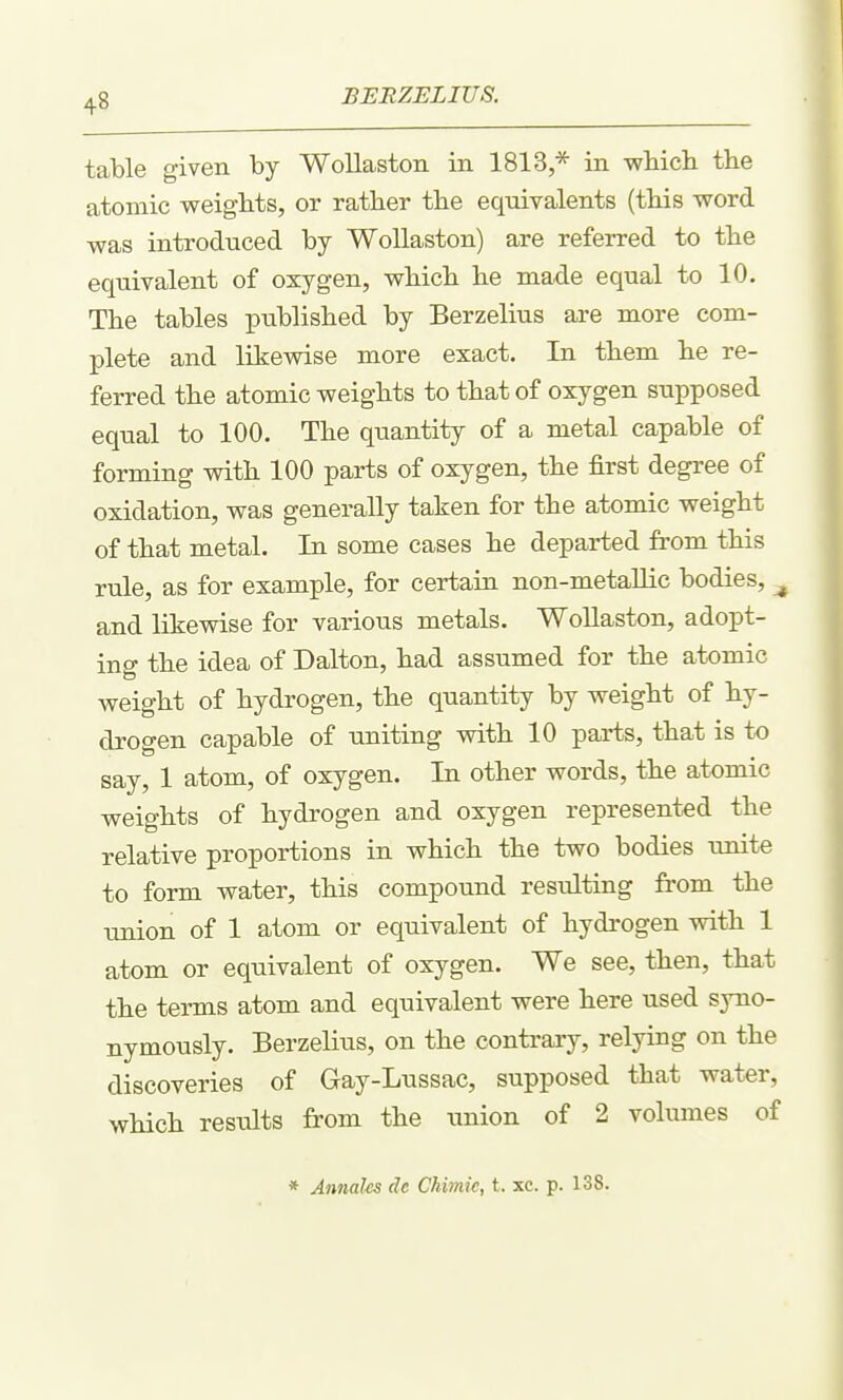 table given by Wollaston in 1813,* in wliicli the atomic weights, or rather the equivalents (this word was introduced by Wollaston) are referred to the equivalent of oxygen, which he made equal to 10. The tables published by Berzelius are more com- plete and likewise more exact. In them he re- ferred the atomic weights to that of oxygen supposed equal to 100. The quantity of a metal capable of forming with 100 parts of oxygen, the first degree of oxidation, was generally taken for the atomic weight of that metal. In some cases he departed from this rule, as for example, for certain non-metaUic bodies, ^ and likewise for various metals. WoUaston, adopt- ing the idea of Dalton, had assumed for the atomic weight of hydrogen, the quantity by weight of hy- drogen capable of uniting with 10 parts, that is to say, 1 atom, of oxygen. In other words, the atomic weights of hydrogen and oxygen represented the relative proportions in which the two bodies unite to form water, this compound resulting from the union of 1 atom or equivalent of hydrogen with 1 atom or equivalent of oxygen. We see, then, that the terms atom and equivalent were here used syno- nymously. Berzelius, on the contrary, relying on the discoveries of Gay-Lussac, supposed that water, which results from the union of 2 volumes of * Annates de Chimic, t. xc. p. 138.