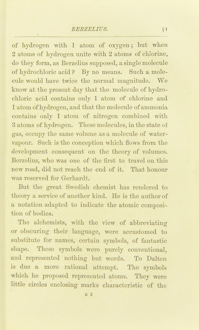 of hydrogen with 1 atom of oxygen; but when 2 atoms of hydrogen unite with 2 atoms of chlorine, do they form, as Berzelius svipposed, a single molecule of hydrochloric acid ? By no means. Such a mole- cule would have twice the normal magnitude. We know at the present day that the molecule of hydro- chloric acid contains only 1 atom of chlorme and 1 atom of hydrogen, and that the molecule of ammonia contains only 1 atom of nitrogen combined with 3 atoms of hydrogen. These molecules, in the state of gas, occuj)y the same volume as a molecule of water- vapour. Such is the conception which flows from the development consequent on the theory of volumes. Berzelius, who was one of the first to travel on this new road, did not reach the end of it. That honour was reserved for Gerhardt. But the great Swedish chemist has rendered to theory a service of another kind. He is the author of a notation adapted to indicate the atomic composi- tion of bodies. The alchemists, with the view of abbreviating or obscuring their language, were accustomed to substitute for names, certain symbols, of fantastic shape. These symbols were purely conventional, and represented nothing but words. To Dalton is due a more rational attempt. The symbols which he proposed represented atoms. They were little circles enclosing marks characteristic of the E 2