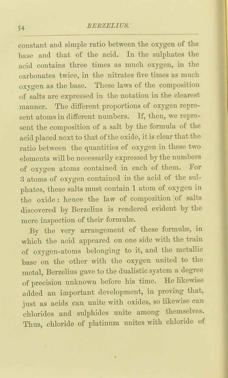 constant and simple ratio between tlie oxygen of the base and tliat of the acid. In the sulpliates tbe acid contains tliree times as mucli oxygen, in tbe carbonates twice, in tbe nitrates five times as much oxygen as the base. These laws of the composition of salts are expressed in the notation in the clearest manner. The different proportions of oxygen repre- sent atoms in different numbers. If, then, we repre- sent the composition of a salt by the formula of the acid placed next to that of the oxide, it is clear that the ratio between the quantities of oxygen in these two elements will be necessarily expressed by the numbers of oxygen atoms contained in each of them. For 3 atoms of oxygen contained in the acid of the sul- phates, these salts must contain 1 atom of oxygen in the oxide : hence the law of composition 'of salts discovered by Berzelius is rendered evident by the mere inspection of their formulae. By the very arrangement of these formulae, in which the acid appeared on one side with the train of oxygen-atoms belonging to it, and the metallic base on the other with the oxygen united to the metal, Berzelius gave to the dualistic system a degree of precision unknown before his time. He likewise added an important development, in proving that, just as acids can unite with oxides, so likewise can chlorides and sulphides unite among themselves. Thus, chloride of platinum unites with chloride of