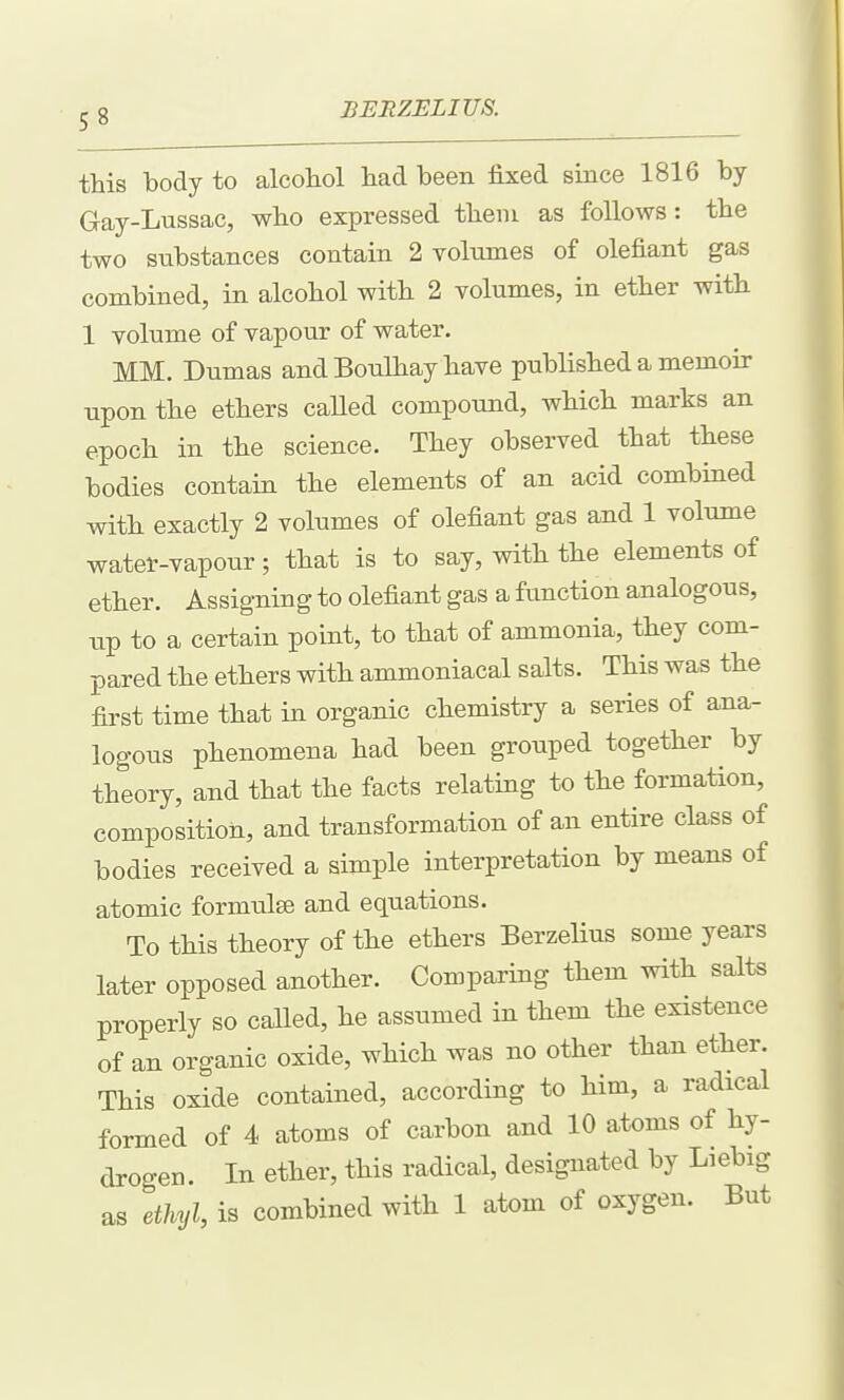 this body to alcohol had been fixed since 1816 by Gay-Lussac, who expressed them as follows: the two substances contain 2 volumes of olefiant gas combined, in alcohol with 2 volumes, in ether with 1 volume of vapour of water. MM. Dumas and Bonlhay have published a memoir upon the ethers called compound, which marks an epoch in the science. They observed that these bodies contain the elements of an acid combined with exactly 2 volumes of olefiant gas and 1 volume watet-vapour; that is to say, with the elements of ether. Assigning to olefiant gas a function analogous, up to a certain point, to that of ammonia, they com- pared the ethers with ammoniacal salts. This was the first time that in organic chemistry a series of ana- logous phenomena had been grouped together by theory, and that the facts relating to the formation, composition, and transformation of an entire class of bodies received a simple interpretation by means of atomic formulae and equations. To this theory of the ethers Berzelius some years later opposed another. Comparing them with salts properly so called, he assumed in them the existence of an organic oxide, which was no other than ether. This oxide contained, according to him, a radical formed of 4 atoms of carbon and 10 atoms of hy- drogen. In ether, this radical, designated by Liebig as ethyl, is combined with 1 atom of oxygen. But