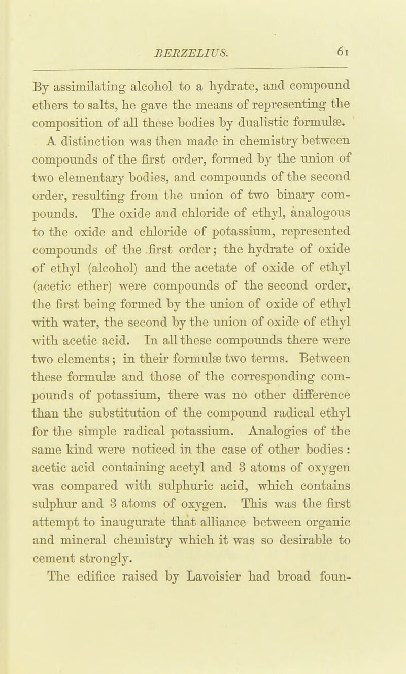 By assimilating alcoliol to a liydrate, and compound etliers to salts, lie gave tlie means of representing tlie composition of all these bodies by dualistic formulae. A distinction was then made in chemistry between compounds of the first order, formed by the union of two elementary bodies, and compounds of the second order, resulting from the union of two binary com- pounds. The oxide and chloride of ethyl, analogous to the oxide and chloride of potassium, represented compounds of the first order; the hydrate of oxide of ethyl (alcohol) and the acetate of oxide of ethyl (acetic ether) were compounds of the second order, the first being formed by the union of oxide of ethyl with water, the second by the imion of oxide of ethyl with acetic acid. In all these compounds there were two elements; in their formulae two terms. Between these formulae and those of the corresponding com- pounds of potassium, there was no other difference than the substitution of the compound radical ethyl for the simple radical potassium. Analogies of the same kind were noticed in the case of other bodies : acetic acid containing acetyl and 3 atoms of oxygen was compared with sulphuric acid, which contains sulphur and 3 atoms of oxygen. This was the first attempt to inaugurate that alliance between organic and mineral chemistry which it was so desirable to cement strongly. The edifice raised by Lavoisier had broad foun-