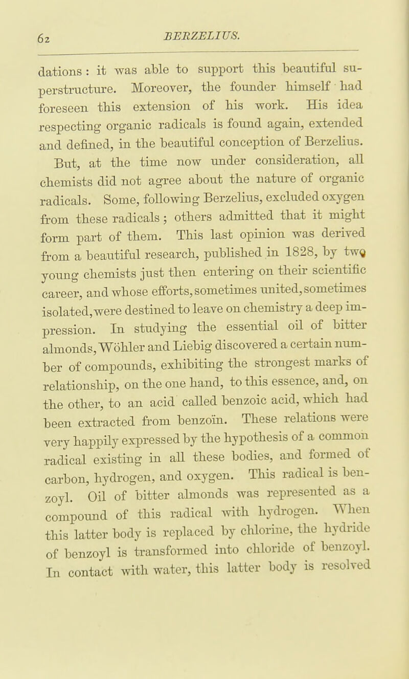 dations : it was able to support this beautiful su- perstructure. Moreover, the founder himself had foreseen this extension of his work. His idea respecting- organic radicals is found again, extended and defined, in the beautiful conception of Berzelius. But, at the time now under consideration, aU chemists did not agree about the nature of organic radicals. Some, foUowing Berzelius, excluded oxygen from these radicals; others admitted that it might form part of them. This last opinion was derived from a beautiful research, published in 1828, by twg young chemists just then entering on their scientific career, and whose efforts, sometimes united, sometimes isolated, were destined to leave on chemistry a deep im- pression. In studying the essential oil of bitter almonds, Wohler and Liebig discovered a certain num- ber of compounds, exhibiting the strongest marks of relationship, on the one hand, to this essence, and, on the other, to an acid caUed benzoic acid, which had been extracted fr'om benzoin. These relations were very happily expressed by the hypothesis of a common radical existing in aU these bodies, and formed of carbon, hydrogen, and oxygen. This radical is ben- zoyl. Oil of bitter almonds was represented as a compound of this radical with hydi'ogen. When this latter body is replaced by chlorine, the hydride of benzoyl is transformed into chloride of benzoyl. In contact with water, this latter body is resolved