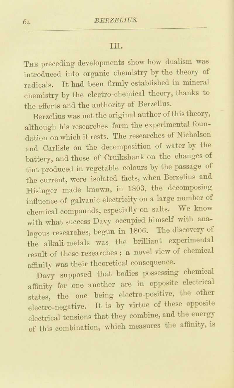 in. The preceding developments show how dualism was introduced into organic chemistry by the theoiy of radicals. It had been firmly established in mineral chemistry by the electro-chemical theory, thanks to the efforts and the authority of Berzelius. Berzelius was not the original author of this theory, although his researches form the experimental foun- dation on which it rests. The researches of Nicholson and Carlisle on the decomposition of water by the battery, and those of Cruikshank on the changes of tint produced in vegetable colours by the passage of the current, were isolated facts, when BerzeHus and Hisinger made known, in 1803, the decomposing influence of galvanic electricity on a large number of chemical compounds, especiaUy on salts. We know with what success Davy occupied himself with ana^ logons researches, begun in 1806. The discovery of the alkali-metals was the briUiant experimental result of these researches ; a novel view of chemical af&nity was their theoretical consequence. Davy supposed that bodies possessing chemical affinity for one another are in opposite electrical states, the one being electro-positive, the other electro-negative. It is by virtue of these opposite electrical tensions that they combine, and the energy of this combination, which measures the affinity, is