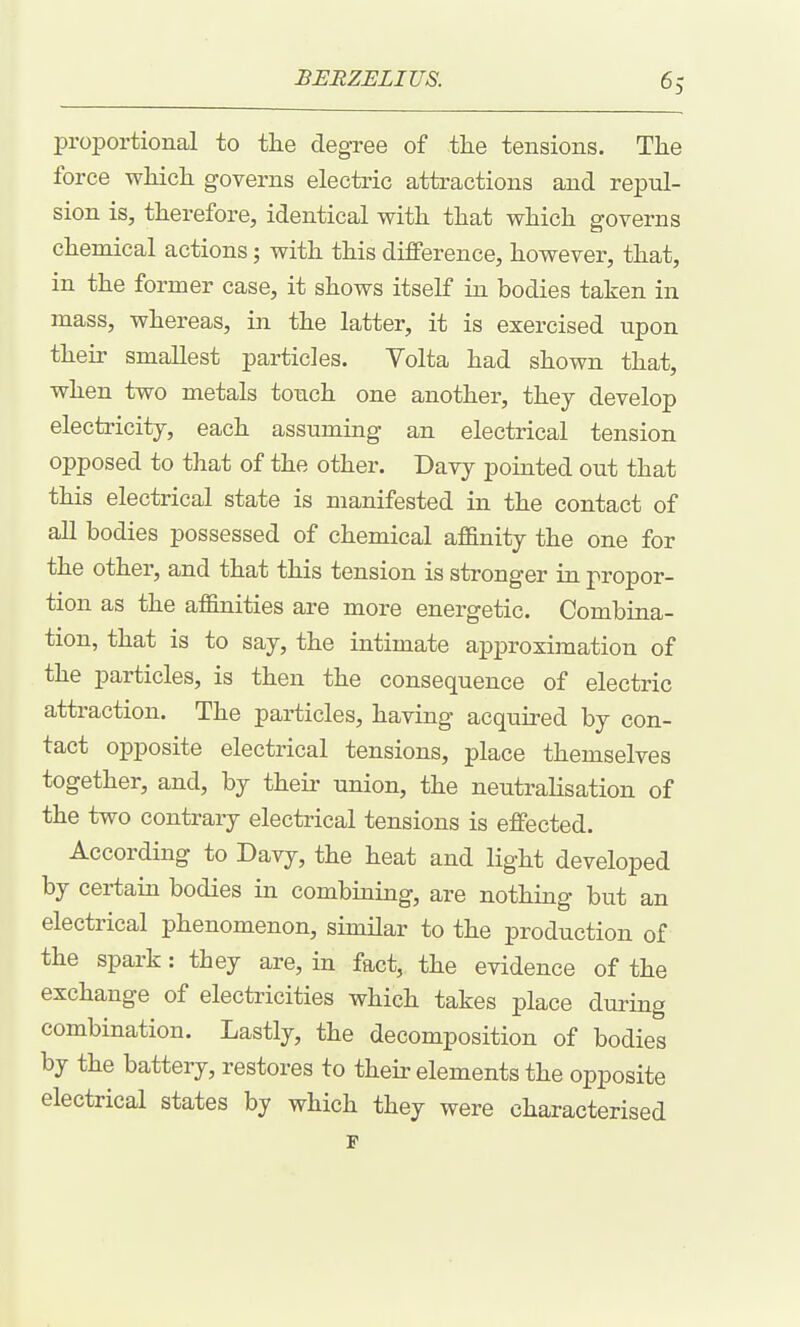 proportional to tlie degree of the tensions. The force whicli governs electric attractions and repul- sion is, therefore, identical with that which governs chemical actions; with this difference, however, that, in the former case, it shows itself in bodies taken in mass, whereas, in the latter, it is exercised upon their smallest particles. Volta had shown that, when two metals touch one another, they develop electricity, each assuming an electrical tension opposed to that of the other. Davy pointed out that this electrical state is manifested in the contact of all bodies possessed of chemical affinity the one for the other, and that this tension is stronger in propor- tion as the affinities are more energetic. Combina- tion, that is to say, the intimate approximation of the particles, is then the consequence of electric attraction. The particles, having acquired by con- tact opposite electrical tensions, place themselves together, and, by their union, the neutralisation of the two contrary electrical tensions is effected. According to Davy, the heat and light developed by certain bodies in combining, are nothing but an electrical phenomenon, similar to the production of the spark: they are, in fact, the evidence of the exchange of electricities which takes place during combination. Lastly, the decomposition of bodies by the battery, restores to their elements the opposite electrical states by which they were characterised p