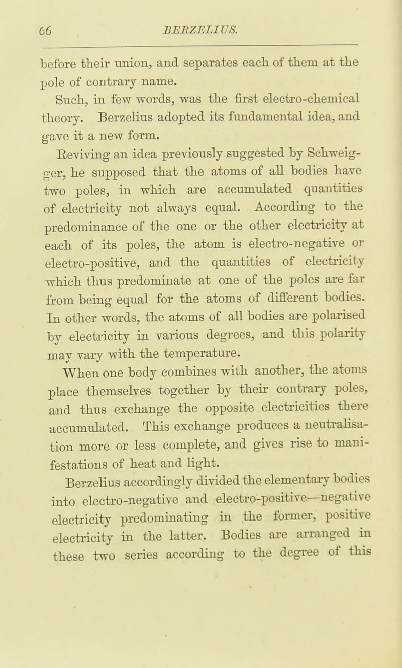 before their union, and separates each, of them at the pole of contrary name. Such, in few words, was the first electro-chemical theory. Berzelius adopted its fundamental idea, and gave it a new form. Eeviving an idea previously suggested by Schweig- ger, he supposed that the atoms of all bodies have two poles, in which are accumulated quantities of electricity not always equal. According to the predominance of the one or the other electricity at each of its poles, the atom is electro-negative or electro-positive, and the quantities of electricity which thus predominate at one of the poles are far from being equal for the atoms of different bodies. In other words, the atoms of all bodies are polarised by electricity in various degrees, and this polarity may vary with the temperature. When one body combines with another, the atoms place themselves together by their contrary poles, and thus exchange the opposite electricities there accumulated. This exchange produces a neutralisa- tion more or less complete, and gives rise to mani- festations of heat and light. Berzelius accordingly divided the elementaiy bodies into electro-negative and electro-positive—negative electricity predominating in the former, positive electricity in the latter. Bodies are arranged in these two series according to the degree of this