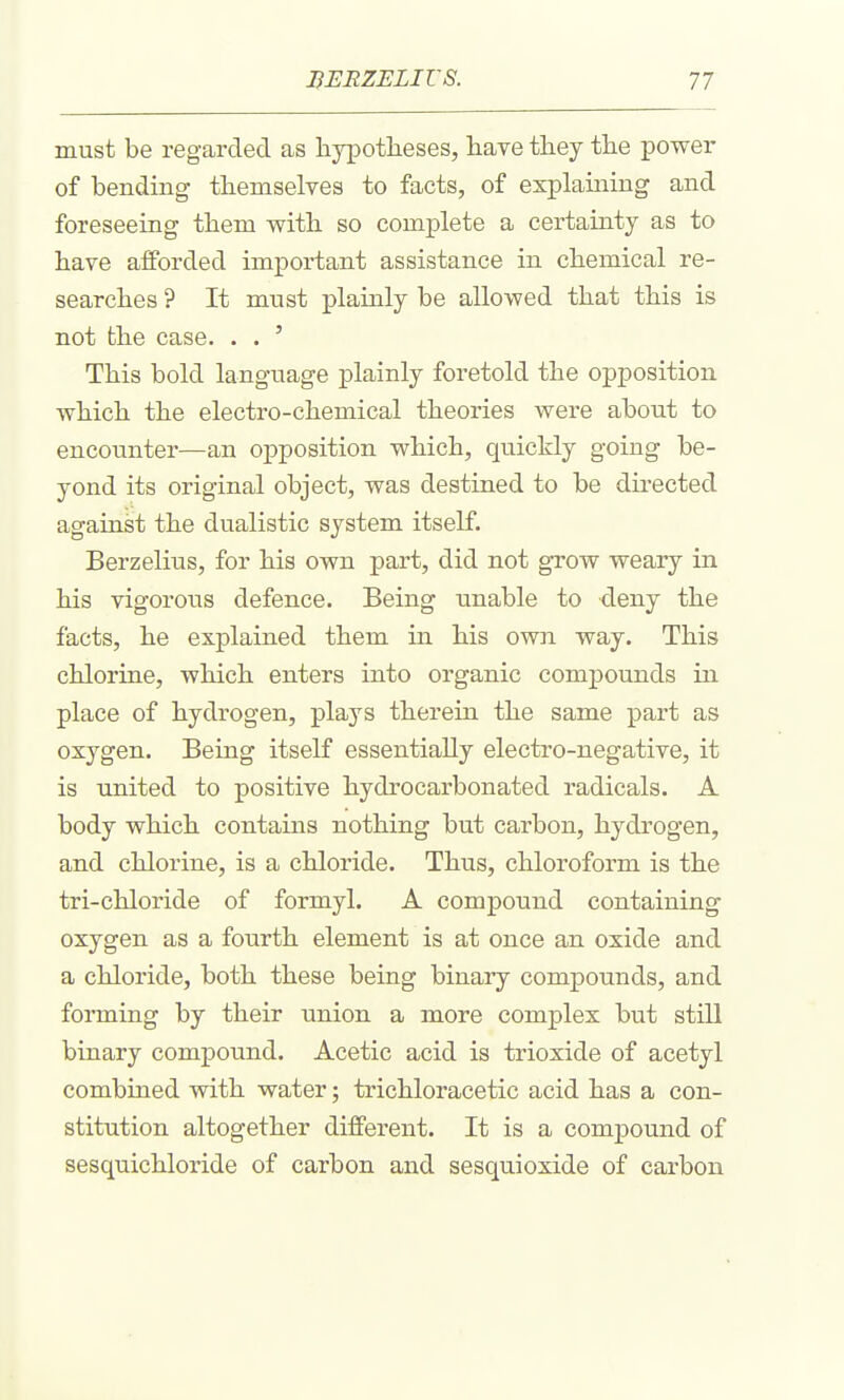 must be regarded as liypotlieses, have they the power of bending themselves to facts, of explaining and foreseeing them with so complete a certainty as to have afforded important assistance in chemical re- searches ? It must plainly be allowed that this is not the case. . . ' This bold language plainly foretold the opposition which the electro-chemical theories were about to encounter—an opposition which, quickly going be- yond its original object, was destined to be directed against the dualistic system itself. Berzelius, for his own part, did not grow weary in his vigorous defence. Being unable to deny the facts, he explained them in his own way. This chlorine, which enters into organic compounds in place of hydrogen, plays therein the same part as oxygen. Being itself essentially electro-negative, it is united to positive hydrocarbonated radicals. A body which contains nothing but carbon, hydrogen, and chlorine, is a chloride. Thus, chloroform is the tri-chloride of formyl. A compound containing oxygen as a fourth element is at once an oxide and a chloride, both these being binary compounds, and forming by their union a more complex but still binary compound. Acetic acid is trioxide of acetyl combined with water; trichloracetic acid has a con- stitution altogether different. It is a compound of sesquichloride of carbon and sesquioxide of carbon