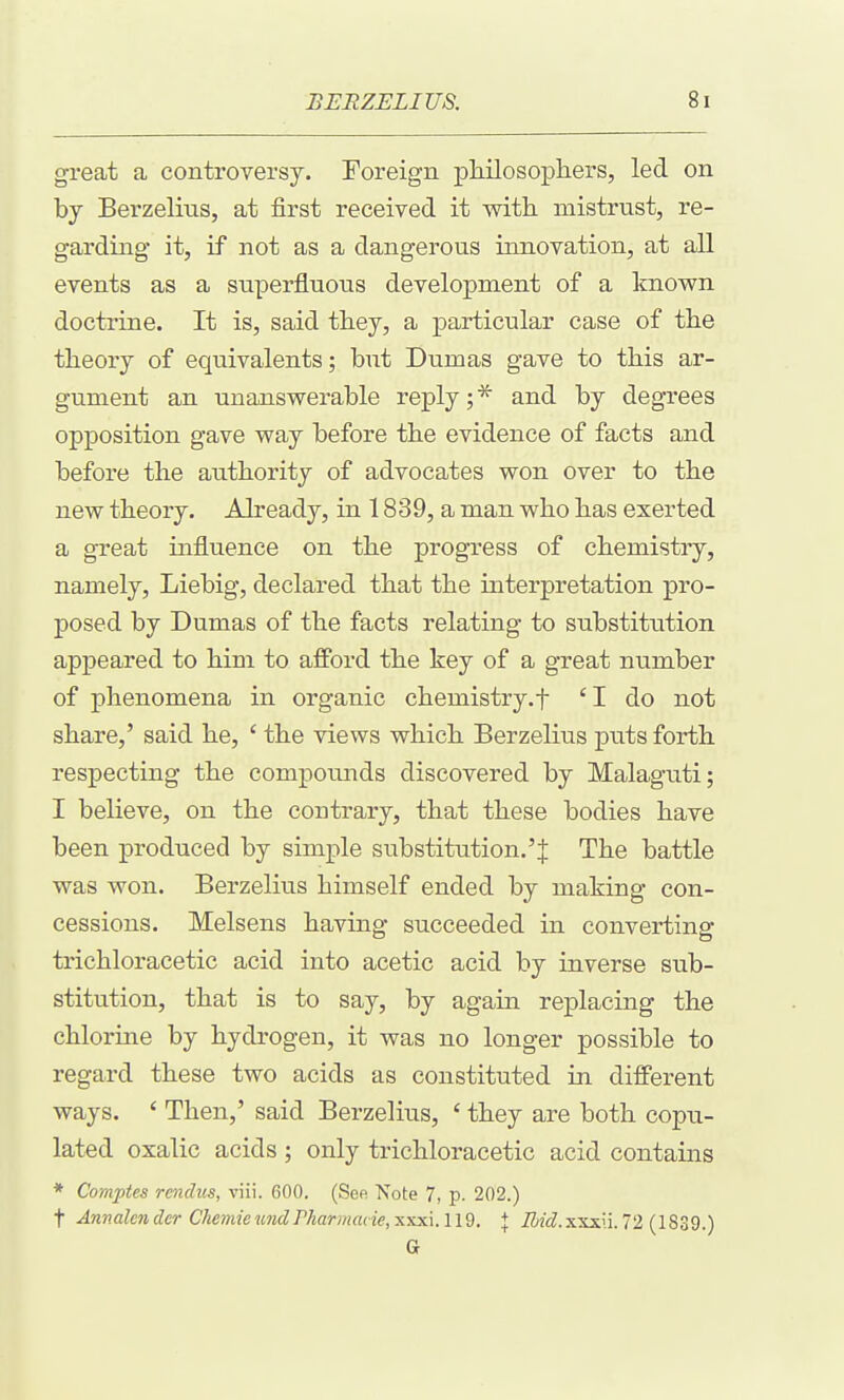 great a controversy. !Foreign pliilosophers, led on by Bei'zelitis, at first received it with, mistrust, re- garding- it, if not as a dangerous innovation, at all events as a superfluous development of a known doctrine. It is, said they, a particular case of the theory of equivalents; but Dumas gave to this ar- gument an unanswerable reply; and by degrees opposition gave way before the evidence of facts and before the authority of advocates won over to the new theory. Already, in 1839, a man who has exerted a great influence on the progress of chemistry, namely, Liebig, declared that the interpretation pro- posed by Dumas of the facts relating to substitution appeared to him to afford the key of a great number of phenomena in organic chemistry.f 'I do not share,' said he, ' the views which Berzelius puts forth, respecting the compounds discovered by Malaguti; I believe, on the contrary, that these bodies have been produced by simple substitution.'J The battle was won. Berzelius himself ended by making con- cessions. Melsens having succeeded in converting trichloracetic acid into acetic acid by inverse sub- stitution, that is to say, by again replacing the chlorine by hydrogen, it was no longer possible to regard these two acids as constituted in different ways. ' Then,' said Berzelius, ' they are both copu- lated oxalic acids ; only trichloracetic acid contains * Comptes rendus, viii. 600. (See Note 7, p. 202.) t Anv.alender CJiemieundPharmacie,xxx\.119. + iZi2<f.xxxu.72 (1839.) G