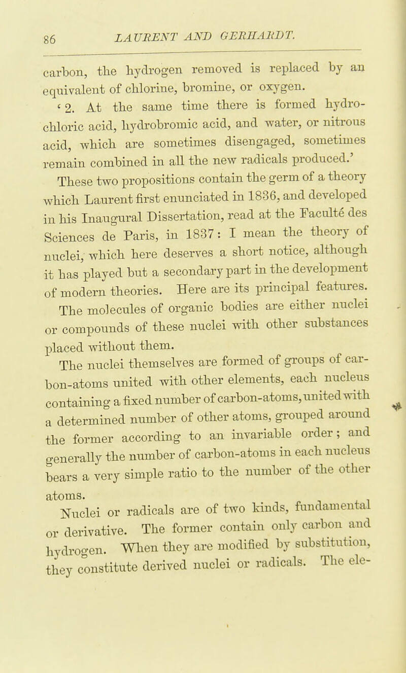 carbon, tlie hydrogen removed is replaced by an equivalent of chlorine, bromine, or oxygen. ' 2. At the same time there is formed hydro- chloric acid, hydrobromic acid, and water, or nitrous acid, which are sometimes disengaged, sometimes remain combined in all the new radicals produced.' These two propositions contain the germ of a theory which Laurent first enunciated in 1836, and developed in his Inaugural Dissertation, read at the Faculte des Sciences de Paris, in 1837: I mean the tbeory of nuclei, which here deserves a short notice, although it has played but a secondary part in the development of modern theories. Here are its principal features. The molecules of organic bodies are eitber nuclei or compounds of these nuclei with other substances placed without them. The nuclei themselves are formed of groups of car- bon-atoms united with other elements, each nucleus containing a fixed number of carbon-atoms, united with a determined number of other atoms, grouped around the former according to an invariable order; and generally the number of carbon-atoms in each nucleus bears a very simple ratio to the number of the other atoms. Nuclei or radicals are of two kinds, fundamental or derivative. The former contain only carbon and hydrogen. When they are modified by substitution, they constitute derived nuclei or radicals. The ele-