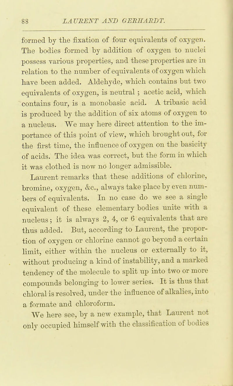 formed by tlie fixation of four equivalents of oxyg-eii. The bodies formed by addition of oxygen to nuclei possess various properties, and these proj)erties are in relation to the number of equivalents of oxygen which have been added. Aldehyde, which contains but two equivalents of oxygen, is neutral; acetic acid, which contains four, is a monobasic acid. A tribasic acid is produced by the addition of six atoms of oxygen to a nucleus. We may here direct attention to the im- portance of this point of view, which brought out, for the first time, the influence of oxygen on the basicity of acids. The idea was correct, but the form in which it was clothed is now no longer admissible. Laurent remarks that these additions of chlorine, bromine, oxygen, &c., always take place by even num- bers of equivalents. In no case do we see a single equivalent of these elementary bodies unite with a nucleus; it is always 2, 4, or 6 equivalents that are thus added. But, according to Laurent, the propor- tion of oxygen or chlorine cannot go beyond a certain limit, either within the nucleus or externally to it, without producing a kind of instability, and a marked tendency of the molecule to split up into two or more compounds belonging to lower series. It is thus that chloral is resolved, under the influence of alkalies, into a formate and chloroform. We here see, by a new example, that Laurent not only occupied himself with the classification of bodies