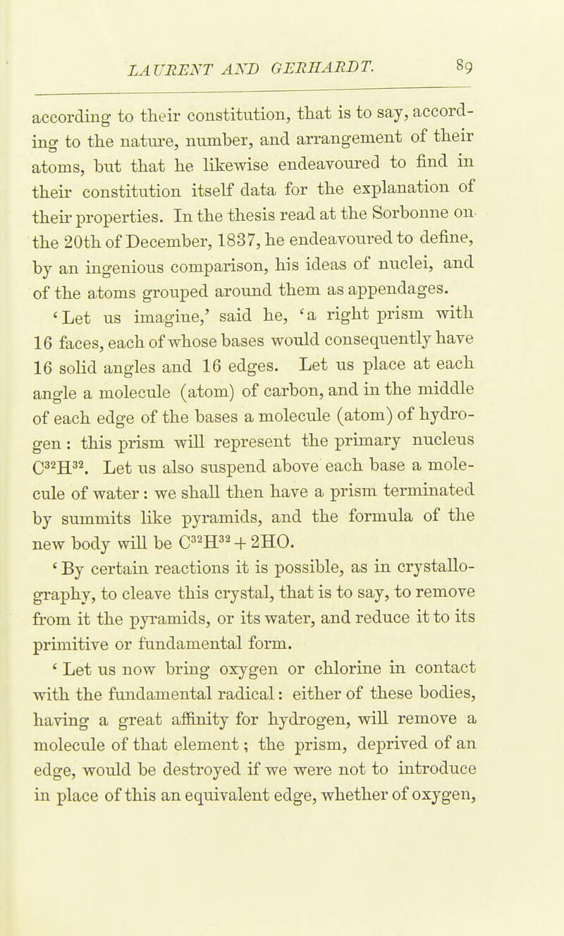 according to their constitiition, that is to say, accord- ing to the natm-e, number, and arrangement of their atoms, but that he likewise endeavoured to find in their constitution itself data for the explanation of theii' properties. In the thesis read at the Sorbonne on the 20th of December, 1837, he endearoured to define, by an ingenious comparison, his ideas of nuclei, and of the a,toms grouped around them as appendages. 'Let us imagine,' said he, 'a right prism with 16 faces, each of whose bases would consequently have 16 solid angles and 16 edges. Let us place at each angle a molecule (atom) of carbon, and in the middle of each edge of the bases a molecule (atom) of hydro- gen : this prism will represent the primary nucleus Q322[32_ Let us also suspend above each base a mole- cule of water: we shall then have a prism terminated by summits like pyramids, and the formula of the new body wiU be C^^H^^ -F 2H0. ' By certain reactions it is possible, as in crystallo- graphy, to cleave this crystal, that is to say, to remove from it the pyramids, or its water, and reduce it to its primitive or fundamental form. ' Let us now bring oxygen or chlorine in contact with the fundamental radical: either of these bodies, having a great af&nity for hydrogen, wiU remove a molecule of that element; the prism, deprived of an edge, would be destroyed if we were not to introduce in place of this an equivalent edge, whether of oxygen,