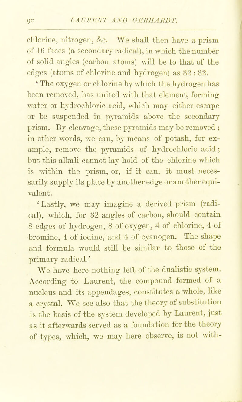 clilorine, nitrogen, &c. We shall then have a prism of 16 faces (a secondary radical), in whicli tlie number of solid angles (carbon atoms) will be to that of the edges (atoms of chlorine and bydrogen) as 32 : 32. ' Tbe oxygen or cUorine by wbicb the hydrogen has been removed, has united with that element, forming water or hydrochloric acid, which may either escape or be suspended in pjTamids above the secondary prism. By cleavage, these pyramids may be removed; in other words, we can, by means of potash, for ex- ample, remove the pyramids of hydrochloric acid; but this alkali cannot lay hold of the chlorine which is within the prism, or, if it can, it must neces- sarily supply its place by another edge or another equi- valent. 'Lastly, we may imagine a derived prism (radi- cal), which, for 32 angles of carbon, shonld contain 8 edges of hydrogen, 8 of oxygen, 4 of chloi'ine, 4 of bromine, 4 of iodine, and 4 of cyanogen. The shape and formula would still be similar to those of the primary radical.' We have here nothing left of the dualistic system. According to Laurent, the compound formed of a nucleus and its appendages, constitutes a whole, like a crystal. We see also that the theory of substitution is the basis of the system developed by Laurent, just as it afterwards served as a foundation for the theory of types, which, we may here observe, is not with-