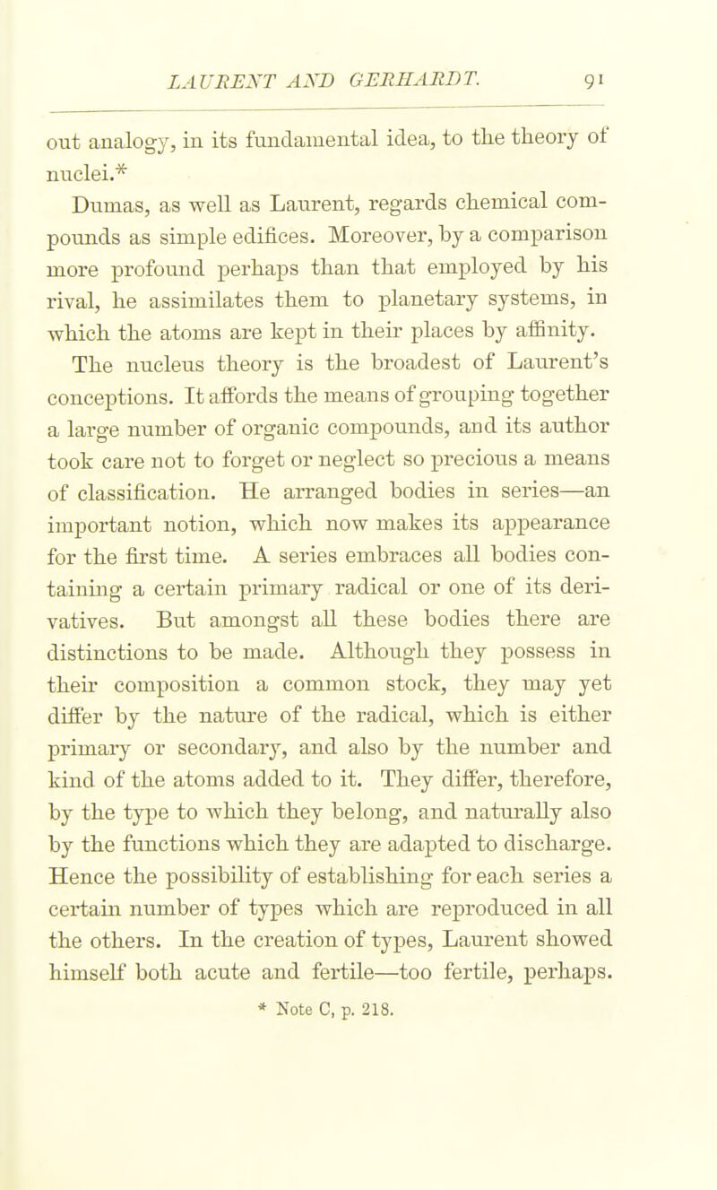 out analogy, in its fundamental idea, to the theory of nuclei.* Dumas, as well as Laurent, regards chemical com- pounds as simple edifices. Moreover, by a comparison more profound perhaps than that employed by his rival, he assimilates them to planetary systems, in which the atoms are kept in their places by affinity. The nucleus theory is the broadest of Laurent's conceptions. It affords the means of grouping together a large number of organic compounds, and its author took care not to forget or neglect so precioiis a means of classification. He arranged bodies in series—an important notion, which now makes its appearance for the first time. A series embraces all bodies con- taining a certain primary radical or one of its deri- vatives. But amongst all these bodies there are distinctions to be made. Although they possess in their composition a common stock, they may yet differ by the nature of the radical, which is either primary or secondary, and also by the number and kind of the atoms added to it. They differ, therefore, by the type to which they belong, and naturally also by the functions which they are adapted to discharge. Hence the possibility of establishing for each series a certain number of types which are reproduced in all the others. In the creation of types, Laurent showed himself both acute and fertile—too fertile, perhaps.