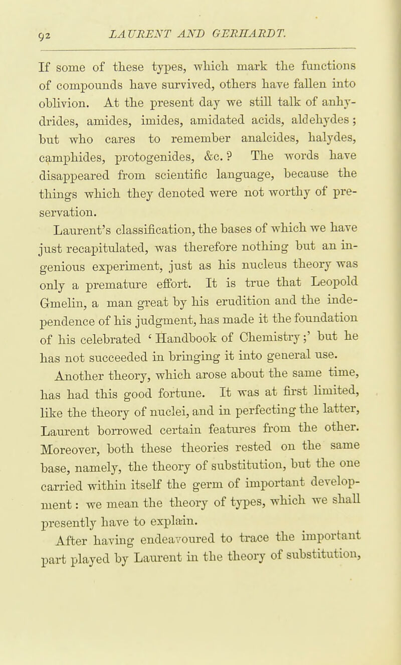 If some of these types, wliicli mark tlie fmictions of compounds liave survived, others have fallen into oblivion. At the present day we still talk of anhy- drides, amides, imides, amidated acids, aldehydes; but who cares to remember analcides, halydes, camphides, ^Drotogenides, &c. ? The words have disappeared from scientific language, because the things which they denoted were not worthy of pre- servation. Laurent's classification, the bases of which we have just recapitulated, was therefore nothing but an in- genious experiment, just as his nucleus theory was only a premature effort. It is true that Leopold Gmelin, a man great by his erudition and the inde- pendence of his judgment, has made it the foundation of his celebrated ' Handbook of Chemistry;' but he has not succeeded in bringing it into general use. Another theory, which arose about the same time, has had this good fortune. It was at first limited, like the theory of nuclei, and in perfecting the latter, Laurent borrowed certain features from the other. Moreover, both these theories rested on the same base, namely, the theory of substitution, but the one carried within itself the germ of important develop- ment : we mean the theory of types, which we shaU presently have to explain. After having endeavoured to trace the important part played by Laurent in the theory of substitution,