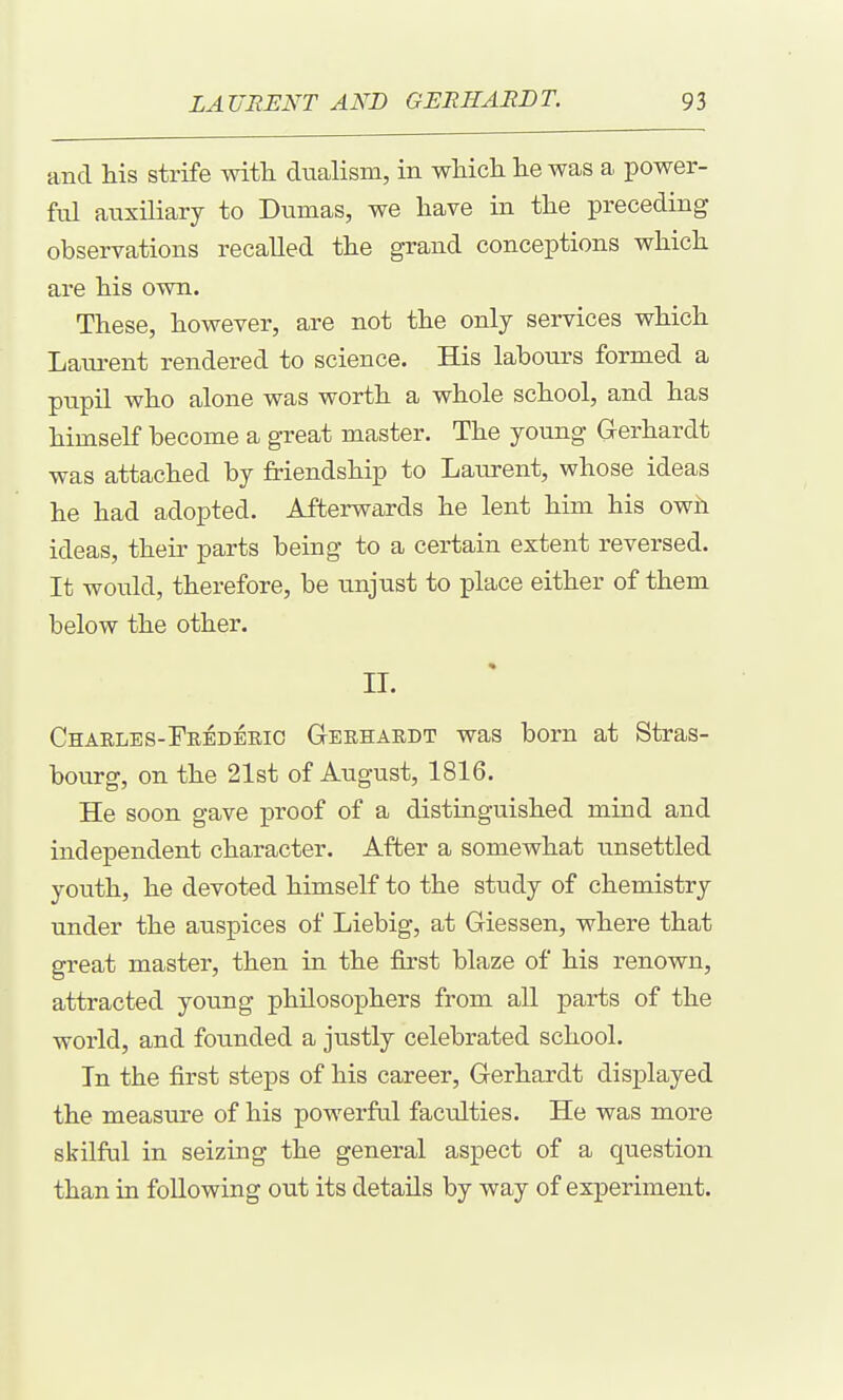 and his strife witli dualism, in which he was a power- ful auxiliary to Dumas, we have in the preceding observations recalled the grand conceptions which are his own. These, however, are not the only services which Laui-ent rendered to science. His labours formed a pupil who alone was worth a whole school, and has himself become a great master. The young G-erhardt was attached by friendship to Laurent, whose ideas he had adopted. Afterwards he lent him his owh ideas, their parts being to a certain extent reversed. It would, therefore, be unjust to place either of them below the other. II. CHAELES-rEEDERic Gerhardt was born at Stras- bourg, on the 21st of August, 1816. He soon gave proof of a distinguished mind and independent character. After a somewhat iinsettled youth, he devoted himself to the study of chemistry under the auspices of Liebig, at Giessen, where that great master, then in the first blaze of his renown, attracted young philosophers from all parts of the world, and founded a justly celebrated school. In the first steps of his career, Gerhardt displayed the measure of his powerful faculties. He was more skilful in seizing the general aspect of a question than in following out its details by way of experiment.