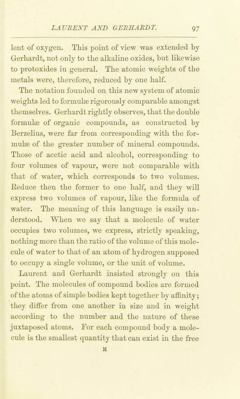 lent of oxygen. This point of view was extended by Gerhardt, not only to the alkaline oxides, but likewise to protoxides in general. The atomic weights of the metals were, therefore, reduced by one half. The notation founded on this new system of atomic weights led to formulae rigorously comparable amongst themselves. Gerhardt rightly observes, that the double formulae of organic compounds, as constructed by Berzelius, were far from corresponding with the for- mulae of the greater number of mineral compounds. Those of acetic acid and alcohol, corresponding to four volumes of vapour, were not comparable with that of water, which corresponds to two volumes. Reduce then the former to one half, and they will express two volumes of vapour, like the formula of water. The meaning of this language is easily un- derstood. When we say that a molecule of water occupies two volumes, we express, strictly speaking, nothing more than the ratio of the volume of this mole- CTile of water to that of an atom of hydi'ogen supposed to occupy a single volume, or the unit of volume. Laurent and Gerhardt insisted strongly on this point. The molecules of compound bodies are formed of the atoms of simple bodies kept together by affinity; they differ from one another in size and in weight according to the number and the nature of these juxtaposed atoms. For each compound body a mole- cule is the smallest quantity that can exist in the free H