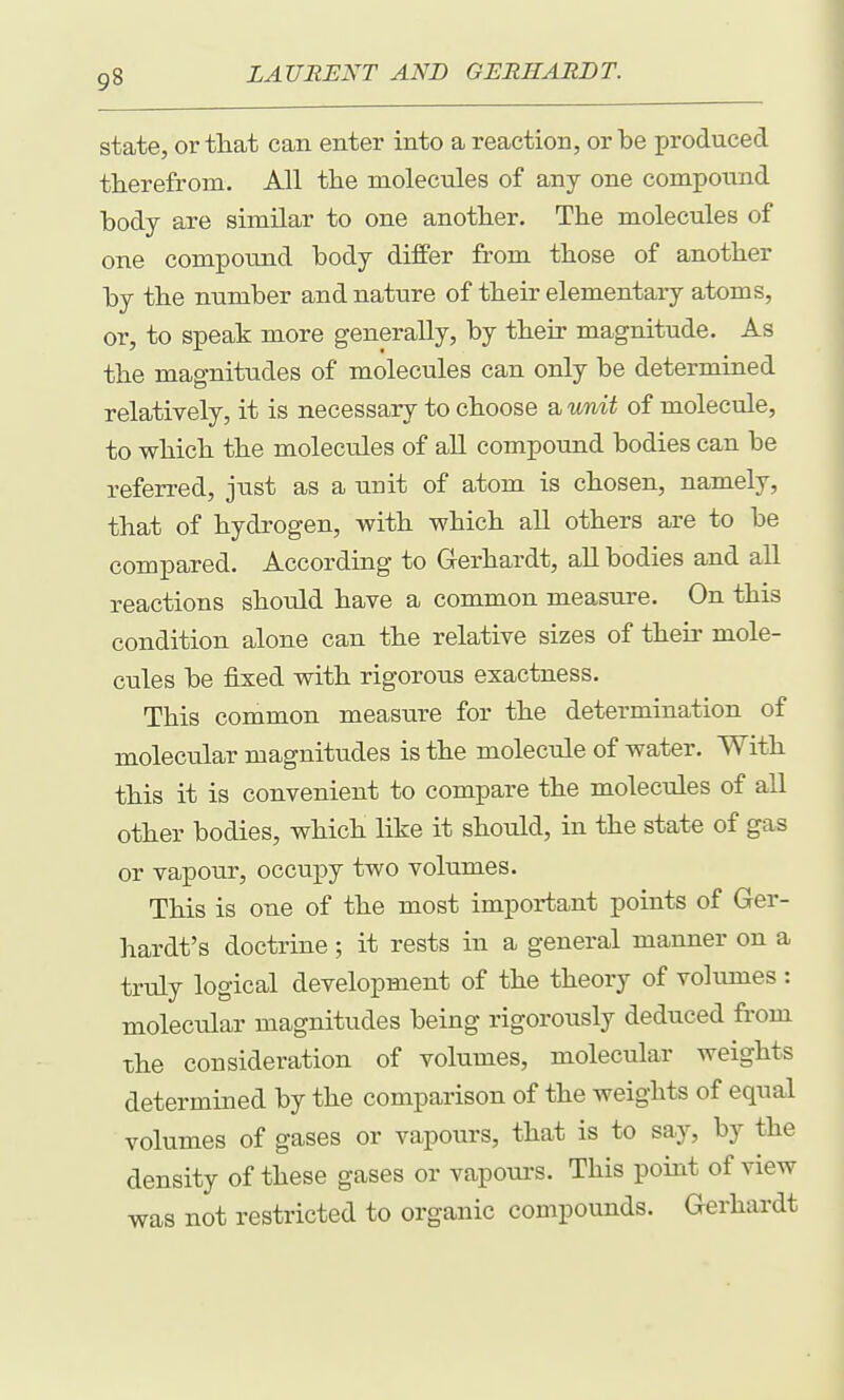 state, or tlxat can enter into a reaction, or be produced tberefrom. All the molecules of any one compound body are similar to one another. The molecules of one compound body differ from those of another by the number and nature of their elementary atoms, or, to speak more generally, by their magnitude. As the magnitudes of molecules can only be determined relatively, it is necessary to choose a wmi of molecule, to which the molecules of all compound bodies can be referred, just as a unit of atom is chosen, namely, that of hydrogen, with which all others are to be compared. According to Gerhardt, all bodies and all reactions should have a common measure. On this condition alone can the relative sizes of their mole- cules be fixed with rigorous exactness. This common measure for the determination of molecular magnitudes is the molecule of water. With this it is convenient to compare the molecules of all other bodies, which like it should, in the state of gas or vapour, occupy two volumes. This is one of the most important points of Ger- hardt's doctrine; it rests in a general manner on a truly logical development of the theory of volumes : molecular magnitudes being rigorously deduced from the consideration of volumes, molecular weights determined by the comparison of the weights of equal volumes of gases or vapours, that is to say, by the density of these gases or vapoui'S. This point of view was not restricted to organic compounds. Gerhardt