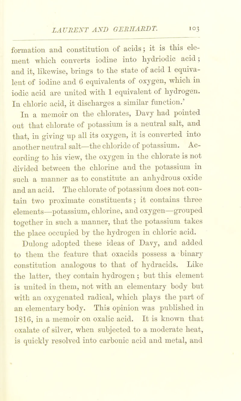 formation and constitution of acids; it is this ele- ment wliicli converts iodine into hydriodic acid; and it, likewise, brings to tlie state of acid 1 equiva- lent of iodine and 6 equivalents of oxygen, whicli in iodic acid are united with 1 equivalent of hydrogen. In chloric acid, it discharges a similar function.' In a memoir on the chlorates, Davy had pointed out that chlorate of potassium is a neutral salt, and that, in giving up aU its oxygen, it is converted into another neutral salt—the chloride of potassium. Ac- cording to his view, the oxygen in the chlorate is not divided between the chlorine and the potassium in such a manner as to constitute an anhydrous oxide and an acid. The chlorate of potassium does not con- tain two proximate constituents ; it contains three elements—potassium, chlorine, and oxygen—grouped together in such a manner, that the potassium takes the place occupied by the hydrogen in chloric acid. Dulong adopted these ideas of Davy, and added to them the featxire that oxacids possess a binary constitution analogous to that of hydracids. Like the latter, they contain hydi'ogen ; but this element is united in them, not with an elementary body but with an oxygenated radical, which plays the part of an elementary body. This opinion was published in 1816, in a memoir on oxalic acid. It is known that oxalate of silver, when subjected to a moderate heat, is quickly resolved into carbonic acid and metal, and