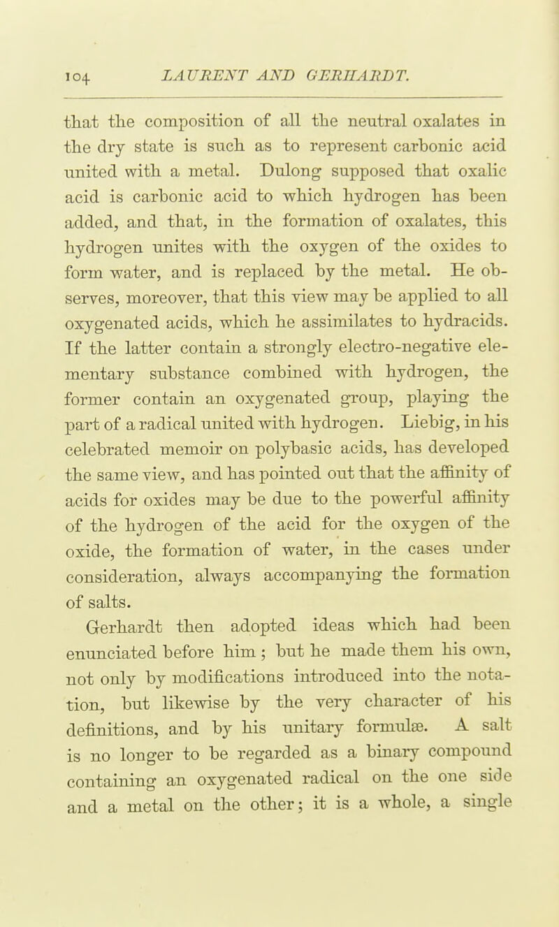 ttat the composition of all the neutral oxalates in the dry state is such as to represent carbonic acid united with a metal. Dulong supposed that oxalic acid is carbonic acid to which hydrogen has been added, and that, in the formation of oxalates, this hydrogen unites with the oxygen of the oxides to form water, and is replaced by the metal. He ob- serves, moreover, that this view may be applied to all oxygenated acids, which he assimilates to hydracids. If the latter contain a strongly electro-negative ele- mentary substance combined with hydrogen, the former contain an oxygenated group, playing the part of a radical united with hydrogen. Liebig, in his celebrated memoir on polybasic acids, has developed the same view, and has pointed out that the affinity of acids for oxides may be due to the powerful affinity of the hydrogen of the acid for the oxygen of the oxide, the formation of water, in the cases under consideration, always accompanying the formation of salts. Gerhardt then adopted ideas which had been enunciated before him ; but he made them his own, not only by modifications introduced into the nota- tion, but likewise by the very character of his definitions, and by his unitary formulae. A salt is no longer to be regarded as a binary compound containing an oxygenated radical on the one side and a metal on the other; it is a whole, a single