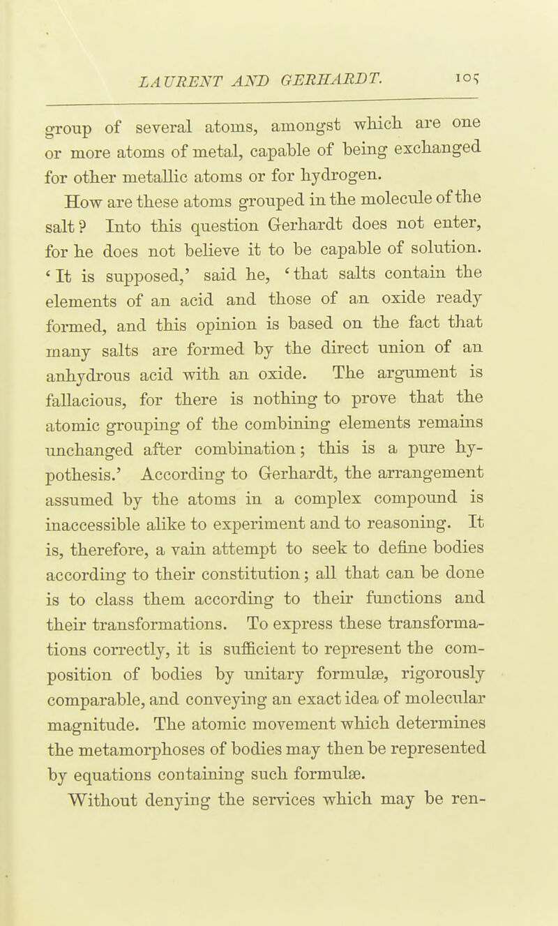 group of several atoms, amongst wliicli are one or more atoms of metal, capable of being exchanged for other metallic atoms or for hydrogen. How are these atoms grouped in the molecule of the salt? Into this question Gerhardt does not enter, for he does not believe it to be capable of solution. 'It is supposed,' said he, 'that salts contain the elements of an acid and those of a,n oxide ready formed, and this opinion is based on the fact that many salts are formed by the direct union of an anhydrous acid with an oxide. The argument is fallacious, for there is nothing to prove that the atomic grouping of the combining elements remains unchanged after combination; this is a pure hy- pothesis.' According to Gerhardt, the arrangement assumed by the atoms in a complex compound is inaccessible alike to experiment and to reasoning. It is, therefore, a vain attempt to seek to define bodies according to their constitution; all that can be done is to class them according to their fuuctions and their transformations. To express these transforma- tions correctly, it is sufEcient to represent the com- position of bodies by unitary formulae, rigorously comparable, and conveying an exact idea of moleciilar magnitude. The atomic movement which determines the metamorphoses of bodies may then be represented by equations containing such formulse. Without denying the services which may be ren-
