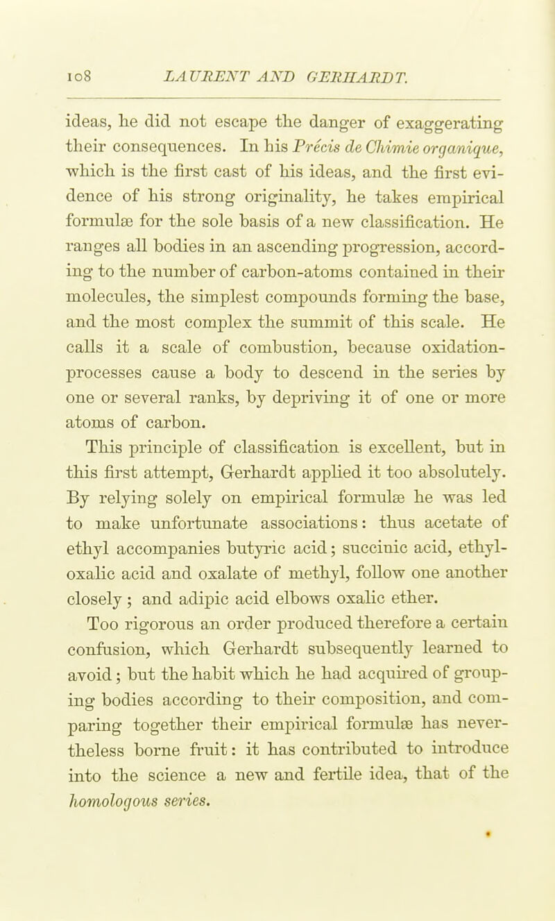 ideas, lie did not escape the danger of exaggerating their consequences. In his Precis de Chimie organique, •which is the first cast of his ideas, and the first evi- dence of his strong originality, he takes empirical formulae for the sole basis of a new classification. He ranges all bodies in an ascending progression, accord- ing to the number of carbon-atoms contained in their molecules, the simplest compounds forming the base, and the most complex the summit of this scale. He calls it a scale of combustion, because oxidation- processes cause a body to descend in the series by one or several ranks, by depriving it of one or more atoms of carbon. This principle of classification is excellent, but in this first attempt, Gerhardt applied it too absolutely. By relying solely on empirical formulae he was led to make unfortunate associations: thus acetate of ethyl accompanies butyric acid; succinic acid, ethyl- oxalic acid and oxalate of methyl, follow one another closely; and adipic acid elbows oxalic ether. Too rigorous an order produced therefore a certain confusion, which Gerhardt subsequently learned to avoid; but the habit which he had acquired of group- ing bodies according to their composition, and com- paring together their empirical formulae has never- theless borne fruit: it has contributed to introduce into the science a new and fertile idea, that of the homologous series.