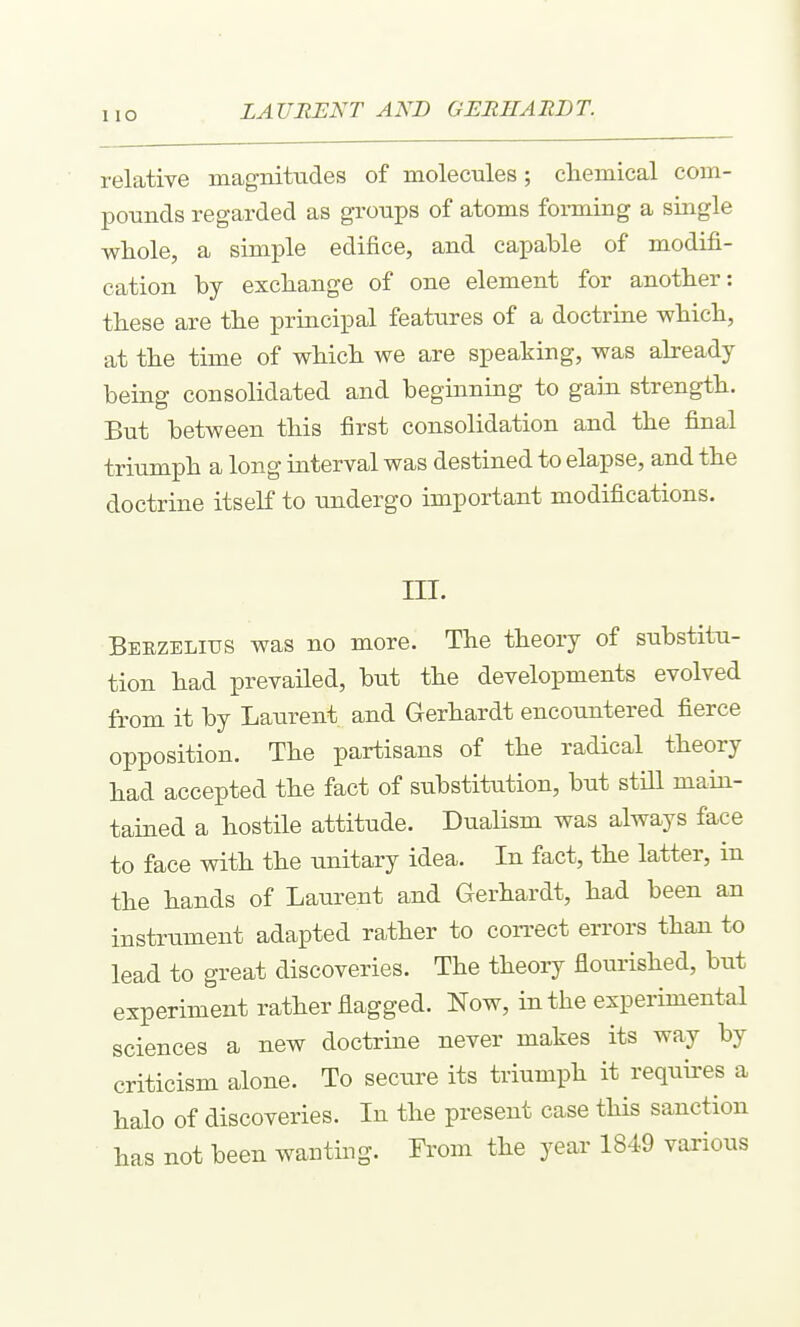 LAURENT AND GERHABDT. relative inagnitades of molecules; chemical com- pounds regarded as groups of atoms forming a single whole, a simple edifice, and capable of modifi- cation by exchange of one element for another: these are the principal features of a doctrine which, at the time of which we are speaking, was abeady being consolidated and beginning to gain strength. But between this first consolidation and the final triumph a long interval was destined to elapse, and the doctrine itself to undergo important modifications. ni. Beezelius was no more. The theory of substitu- tion had prevailed, but the developments evolved from it by Laurent and Gerhardt encountered fierce opposition. The partisans of the radical theory had accepted the fact of substitution, but still main- tained a hostile attitude. Dualism was always face to face with the unitary idea. In fact, the latter, in the hands of Laurent and Gerhardt, had been an instrument adapted rather to con-ect errors than to lead to great discoveries. The theory flourished, but experiment rather flagged. Now, in the experimental sciences a new doctrine never makes its way by criticism alone. To secure its triumph it requires a halo of discoveries. In the present case this sanction has not been wanting. From the year 1849 various