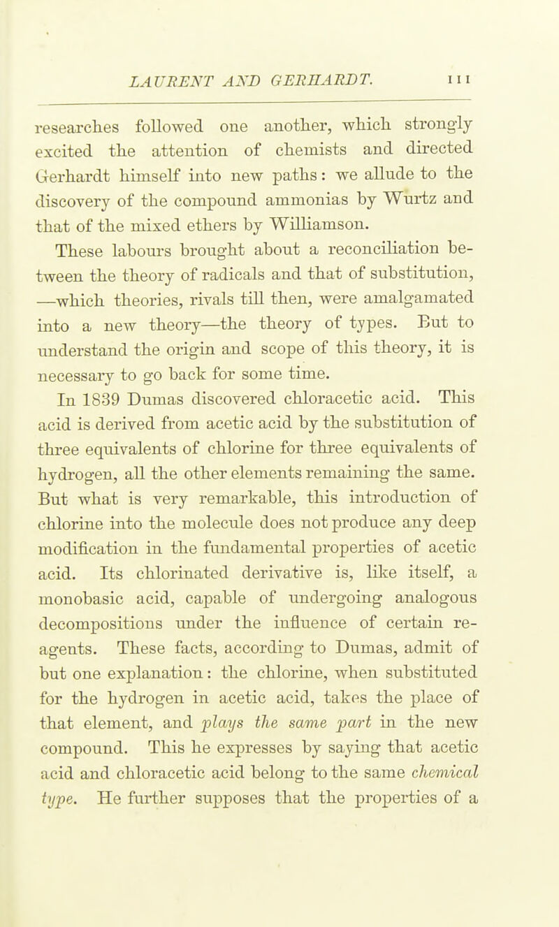 researches followed one another, which strongiy excited the attention of chemists and directed Gerhardt himself into new paths: we allude to the discovery of the compound ammonias by Wurtz and that of the mixed ethers by Williamson. These labours brought about a reconciliation be- tween the theory of radicals and that of substitution, —which theories, rivals till then, were amalgamated into a new theory—the theory of types. But to understand the origin and scope of this theory, it is necessary to go back for some time. In 1839 Dumas discovered chloracetic acid. This acid is derived from acetic acid by the substitution of three eqiiivalents of chlorine for three equivalents of hydrogen, all the other elements remaining the same. But what is very remarkable, this introduction of chlorine into the molecule does not produce any deep modification in the fundamental properties of acetic acid. Its chlorinated derivative is, like itself, a monobasic acid, capable of iindergoing analogous decompositions under the influence of certain re- agents. These facts, according to Dumas, admit of but one explanation: the chloriae, when substituted for the hydrogen in acetic acid, takes the place of that element, and plays the same part in the new compound. This he expresses by saying that acetic acid and chloracetic acid belong to the same chemical type. He further supposes that the properties of a