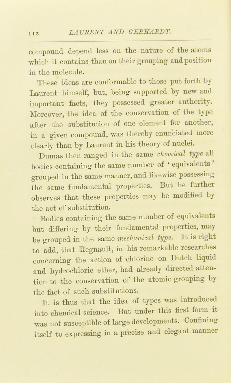 comi^ouud depend less on the nature of tlie atoms wliicli it contains than on their grouiDing and position in the molecule. These ideas are conformable to those put forth by Laurent himself, but, being supported by new and important facts, they possessed greater authority. Moreover, the idea of the conservation of the type after the substitution of one element for another, in a given compound, was thereby enunciated more clearly than by Laurent in his theory of nuclei. Dumas then ranged in the same chemical type all bodies containing the same number of ' equivalents ' grouped in the same manner, and likewise possessing the same fundamental properties. But he further observes that these properties may be modified by the act of substitution. • Bodies containing the same number of equivalents but differing by their fundamental properties, may be grouped in the same mechanical type. It is right to add, that Eegnault, in his remarkable researches concerning the action of chlorine on Dutch Hquid and hydrochloric ether, had already directed atten- tion to the conservation of the atomic groupuag by the fact of such substitutions. It is thus that the idea of types was introduced into chemical science. But under this first form it was not susceptible of large developments. Confining itself to expressing in a precise and elegant manner