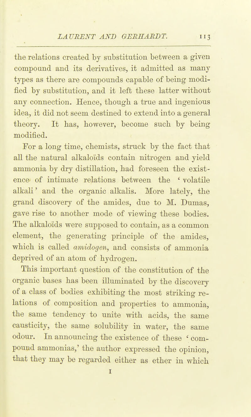 the relations created by substitution between a given compoand and its derivatives, it admitted as many types as there are compounds capable of being modi- fied by substitution, and it left these latter without any connection. Hence, though a true and ingenious idea, it did not seem destined to extend into a general theory. It has, however, become such by being modified. For a long time, chemists, struck by the fact that all the natural alkaloids contain nitrogen and yield ammonia by dry distillation, had foreseen the exist- ence of intimate relations between the ' volatile alkali' and the organic alkalis. More lately, the grand discovery of the amides, due to M. Dumas, gave rise to another mode of viewing these bodies. The alkaloids were supposed to contain, as a common element, the generating principle of the amides, which is called amidogen, and consists of ammonia deprived of an atom of hydrogen. This important question of the constitution of the organic bases has been illuminated by the discovery of a class of bodies exhibiting the most striking re- lations of composition and properties to ammonia, the same tendency to unite with acids, the same causticity, the same solubility in water, the same odour. In announcing the existence of these ' com- pound ammonias,' the author expressed the opinion, that they may be regarded either as ether in which I
