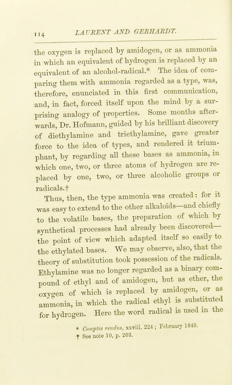 the oxygen is reiDlaced by amidogen, or as ammonia in which an equivalent of hydrogen is replaced by an equivalent of an alcohol-radical * The idea of com- paring them with ammonia regarded as a type, was, therefore, enunciated in this first communication, and, in fact, forced itself upon the mind by a sur- prising analogy of properties. Some months after- wards, Dr. Hofmann, guided by his brilliant discovei7 of diethylamine and triethylamine, gave greater force to the idea of types, and rendered it trium- phant, by regarding aU these bases as ammonia, in which one, two, or three atoms of hydrogen are re- placed by one, two, or three alcohoHc groups or radicals.t Thus, then, the type ammonia was created: for it was easy to extend to the other alkaloids—and chiefly to the volatne bases, the preparation of wHch by synthetical processes had abeady been discovered— the point of view which adapted itself so easily to the ethylated bases. We may observe, also, that the theory of substitution took possession of the radicals. Ethylamine was no longer regarded as a binaay com- pound of ethyl and of amidogen, but as ether, the oxygen of which is replaced by amidogen, or as ammonia, in which the radical ethyl is substituted for hydrogen. Here the word radical is used m the * Coniptes rendus, xxTiii. 224 ; February 1849. t See note 10, p. 203.