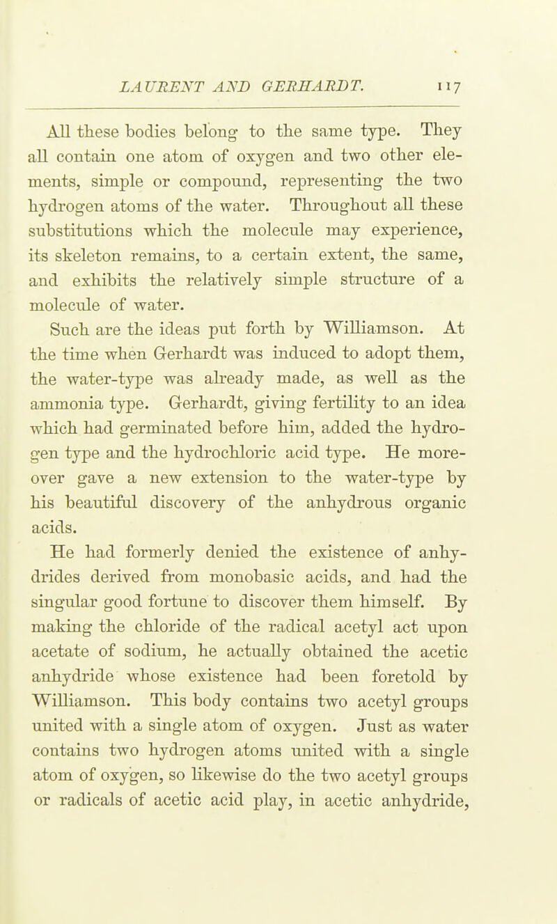 All these bodies belong to tbe same type. They all contain one atom of oxygen and two other ele- ments, simple or compound, representing the two hydrogen atoms of the water. Throughout all these substitutions which the molecule may experience, its skeleton remains, to a certain extent, the same, and exhibits the relatively simple structure of a molecule of water. Such are the ideas put forth by Williamson. At the time when Gerhardt was induced to adopt them, the water-type was already made, as well as the ammonia type. Gerhardt, giving fertility to an idea which had germinated before him, added the hydro- gen type and the hydrochloric acid type. He more- over gave a new extension to the water-type by his beautiful discovery of the anhydrous organic acids. He had formerly denied the existence of anhy- drides derived from monobasic acids, and had the singular good fortune to discover them himself. By making the chloride of the radical acetyl act upon acetate of sodium, he actually obtained the acetic anhydride whose existence had been foretold by Williamson. This body contains two acetyl groups united with a single atom of oxygen. Just as water contains two hydrogen atoms united with a single atom of oxygen, so likewise do the two acetyl groups or radicals of acetic acid play, in acetic anhydride,