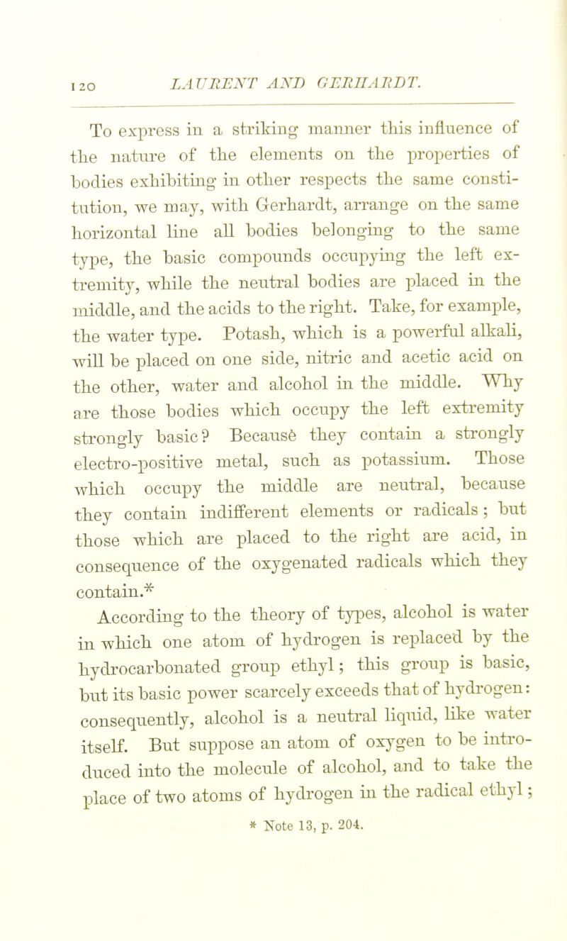 LAURENT AND GERIIARLT. To express in a striking manner this influence of the nature of the elements on the i^roperties of bodies exhibitmg in other respects the same consti- tution, we may, with Gerhardt, arrange on the same horizontal line all bodies belonging to the same type, the basic compounds occupying the left ex- tremity, while the neutral bodies are placed in the middle, and the acids to the right. Take, for example, the water type. Potash, which is a powerful alkah, will be placed on one side, nitric and acetic acid on the other, water and alcohol in the middle. Why are those bodies which occupy the left extremity strongly basic? Becausfe they contain a strongly electro-positive metal, such as potassium. Those which occupy the middle are neutral, because they contain indifferent elements or radicals; but those which are placed to the right are acid, in consequence of the oxygenated radicals which they contain.^ According to the theory of types, alcohol is water in which one atom of hydrogen is replaced by the hydrocarbonated group ethyl; this group is basic, but its basic power scarcely exceeds that of hydrogen: consequently, alcohol is a neutral liquid, like water itself. But suppose an atom of oxj-gen to be intro- duced into the molecule of alcohol, and to take the place of two atoms of hydrogen in the radical ethyl;