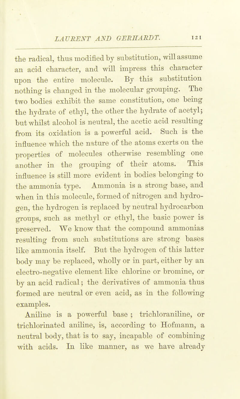the radical, thtis modified by siibstitutioB, will assume an acid character, and will impress tMs character upon the entitle molecule. By this substitution nothing is changed in the molecular grouping. The two bodies exhibit the same constitution, one being the hydrate of ethyl, the other the hydrate of acetyl; but whilst alcohol is neutral, the acetic acid resulting from its oxidation is a powerful acid. Such is the influence which the nature of the atoms exerts on the properties of molecules otherwise resembling one another in the grouping of their atoms. This influence is still more evident in bodies belonging to the ammonia type. Ammonia is a strong base, and when in this molecule, formed of nitrogen and hydro- gen, the hydrogen is replaced by neutral hydrocarbon groups, such as methyl or ethyl, the basic power is preserved. We know that the compound ammonias resulting from such substitutions are strong bases like ammonia itself. But the hydrogen of this latter body may be replaced, wholly or in part, either by an electro-negative element like chlorine or bromine, or by an acid radical; the derivatives of ammonia thus formed are neutral or even acid, as in the following examples. Aniline is a powerful base ; trichloranUine, or trichlorinated aniline, is, according to Hofmann, a neutral body, that is to say, incapable of combining with acids. In like manner, as we have ah'eady