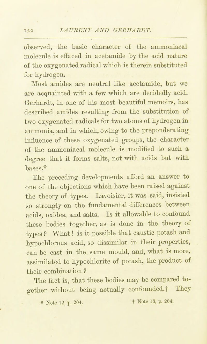 observed, the basic character of the aramoniacal molecule is effaced in acetamide by the acid nature of the oxygenated radical which is therein substituted for hydrogen. Most amides are neutral like acetamide, but we are acquainted with a few which are decidedly acid. Gerhardt, in one of his most beautiful memoirs, has described amides resulting from the substitution of two oxygenated radicals for two atoms of hydrogen in ammonia, and in which, owing to the preponderating influence of these oxygenated groups, the character of the ammoniacal molecule is modified to such a degree that it forms salts, not with acids but with bases.* The preceding developments afford an answer to one of the objections which have been raised against the theory of types. Lavoisier, it was said, insisted so strongly on the fundamental differences between acids, oxides, and salts. Is it allowable to confound these bodies together, as is done in the theory of types ? What! is it possible that caustic potash and hypochlorous acid, so dissimilar in their properties, can be cast in the same mould, and, what is more, assimilated to hypochlorite of potash, the product of their combination ? The fact is, that these bodies may be compared to- gether without being actually confovmded.f They * Note 12,-p. 204. t Note 13, p. 204.